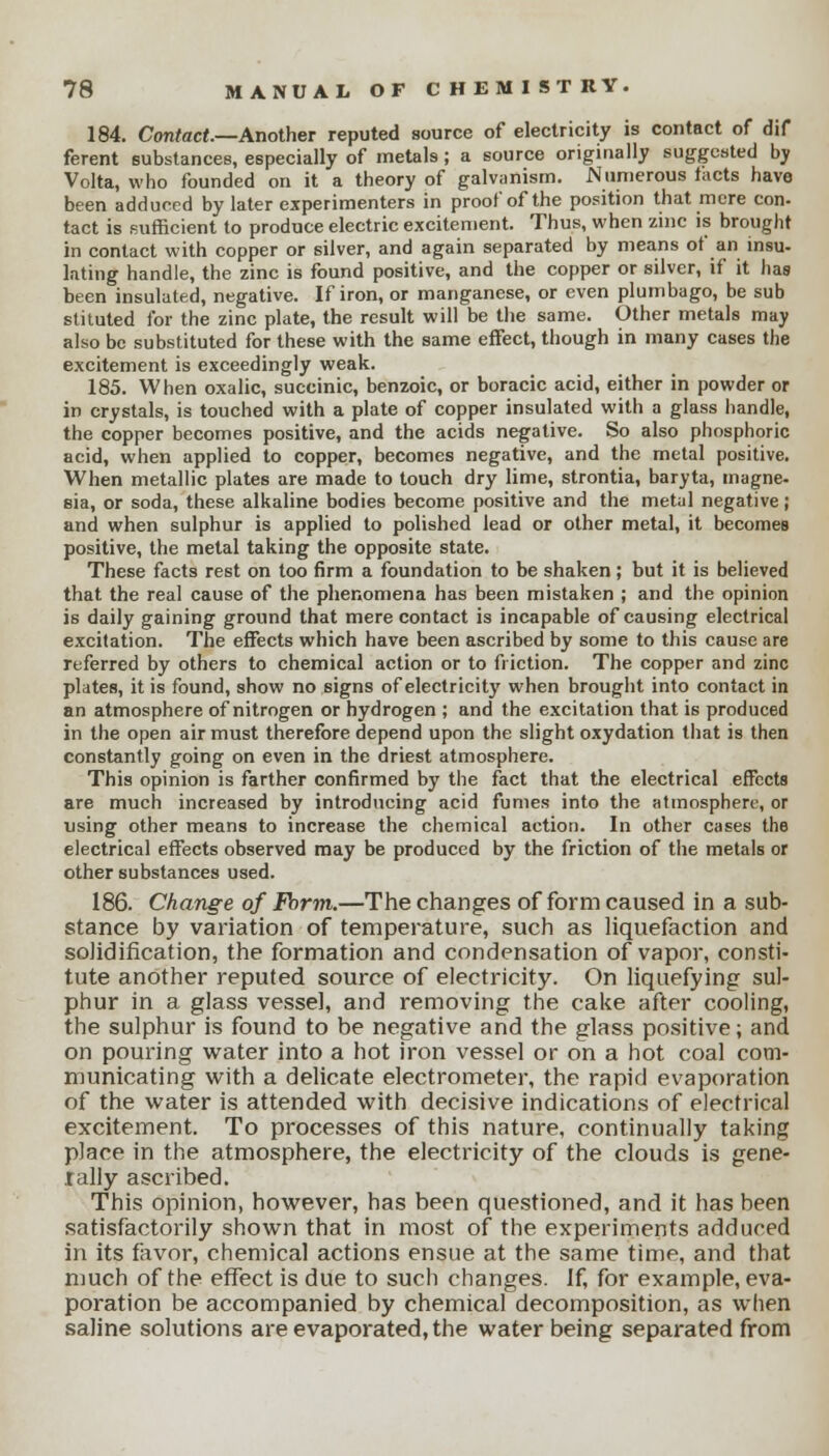 184. Contact.—Another reputed source of electricity is contact of dif ferent substances, especially of metals; a source originally suggested by Volta, who founded on it a theory of galvanism. Numerous tacts have been adduced by later experimenters in proof of the position that mere con- tact is sufficient to produce electric excitement. Thus, when zinc is brought in contact with copper or silver, and again separated by means of an insu- lating handle, the zinc is found positive, and the copper or silver, if it has been insulated, negative. If iron, or manganese, or even plumbago, be sub stituted for the zinc plate, the result will be the same. Other metals may also be substituted for these with the same effect, though in many cases the excitement is exceedingly weak. 185. When oxalic, succinic, benzoic, or boracic acid, either in powder or in crystals, is touched with a plate of copper insulated with a glass handle, the copper becomes positive, and the acids negative. So also phosphoric acid, when applied to copper, becomes negative, and the metal positive. When metallic plates are made to touch dry lime, strontia, baryta, magne- sia, or soda, these alkaline bodies become positive and the metal negative; and when sulphur is applied to polished lead or other metal, it becomes positive, the metal taking the opposite state. These facts rest on too firm a foundation to be shaken; but it is believed that the real cause of the phenomena has been mistaken ; and the opinion is daily gaining ground that mere contact is incapable of causing electrical excitation. The effects which have been ascribed by some to this cause are referred by others to chemical action or to friction. The copper and zinc plates, it is found, show no signs of electricity when brought into contact in an atmosphere of nitrogen or hydrogen ; and the excitation that is produced in the open air must therefore depend upon the slight oxydation that is then constantly going on even in the driest atmosphere. This opinion is farther confirmed by the fact that the electrical effects are much increased by introducing acid fumes into the atmosphere, or using other means to increase the chemical action. In other cases the electrical effects observed may be produced by the friction of the metals or other substances used. 186. Change of Form.—The changes of form caused in a sub- stance by variation of temperature, such as liquefaction and solidification, the formation and condensation of vapor, consti- tute another reputed source of electricity. On liquefying sul- phur in a glass vessel, and removing the cake after cooling, the sulphur is found to be negative and the glass positive; and on pouring water into a hot iron vessel or on a hot coal com- municating with a delicate electrometer, the rapid evaporation of the water is attended with decisive indications of electrical excitement. To processes of this nature, continually taking place in the atmosphere, the electricity of the clouds is gene- rally ascribed. This opinion, however, has been questioned, and it has been satisfactorily shown that in most of the experiments adduced in its favor, chemical actions ensue at the same time, and that much of the effect is due to such changes. If, for example, eva- poration be accompanied by chemical decomposition, as when saline solutions are evaporated, the water being separated from