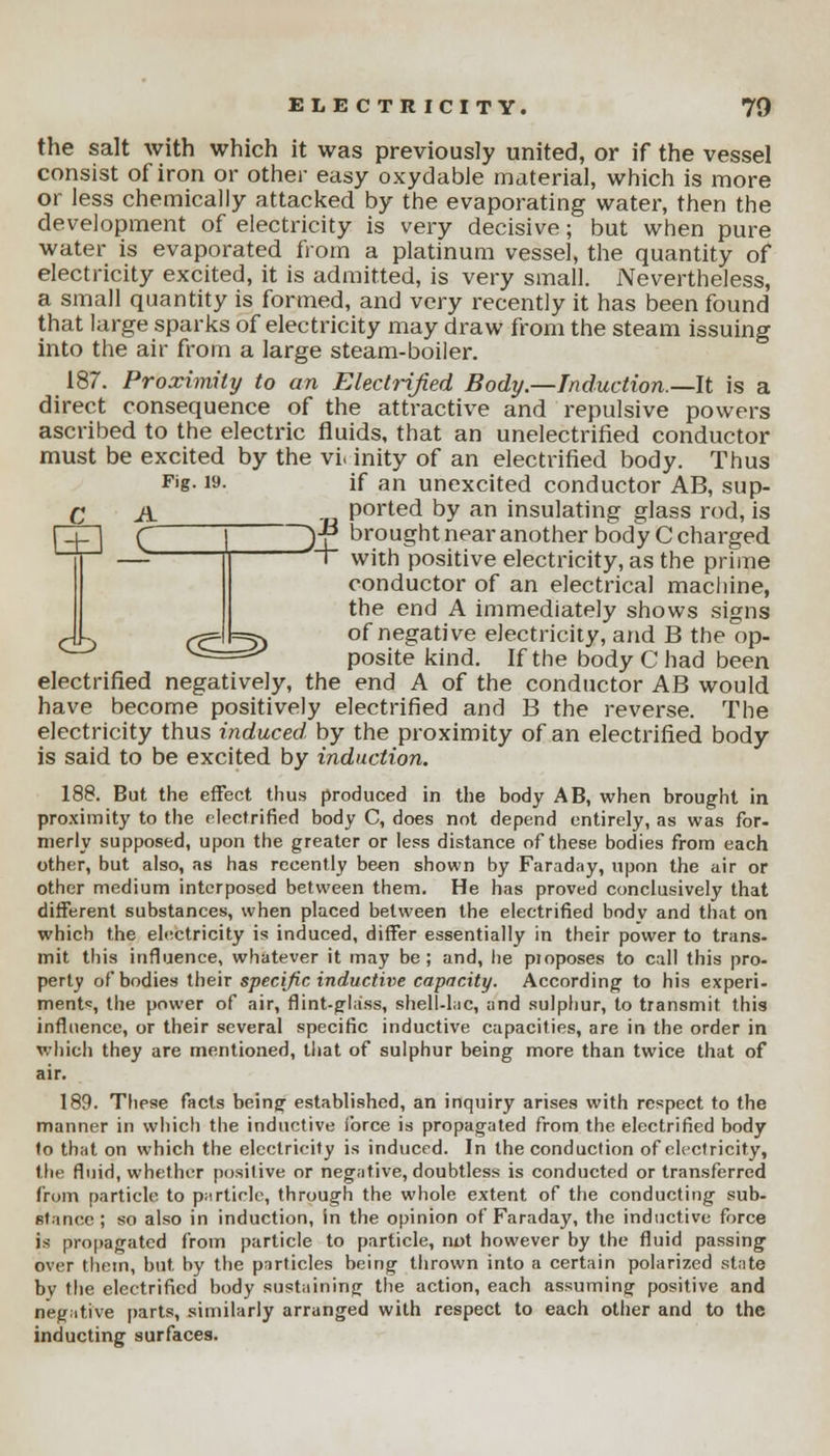 the salt with which it was previously united, or if the vessel consist ofiron or other easy oxydable material, which is more or less chemically attacked by the evaporating water, then the development of electricity is very decisive; but when pure water is evaporated from a platinum vessel, the quantity of electricity excited, it is admitted, is very small. Nevertheless, a small quantity is formed, and very recently it has been found that large sparks of electricity may draw from the steam issuing into the air from a large steam-boiler. 187. Proximity to an Electrified Body.—Induction.—It is a direct consequence of the attractive and repulsive powers ascribed to the electric fluids, that an unelectrified conductor must be excited by the vi. inity of an electrified body. Thus Fjg- »• if an unexcited conductor AB, sup- C A ported by an insulating glass rod, is fZjT] C | ~~)-f* brought near another body C charged ~r with positive electricity, as the prime conductor of an electrical machine, the end A immediately shows signs Jk Cc~l!z5) of negative electricity, and B the op- posite kind. If the body C had been electrified negatively, the end A of the conductor AB would have become positively electrified and B the reverse. The electricity thus induced, by the proximity of an electrified body is said to be excited by induction. 188. But the effect thus produced in the body AB, when brought in proximity to the electrified body C, does not depend entirely, as was for- nierly supposed, upon the greater or less distance of these bodies from each other, but also, as has recently been shown by Faraday, upon the air or other medium interposed between them. He has proved conclusively that different substances, when placed between the electrified body and that on which the electricity is induced, differ essentially in their power to trans- mit this influence, whatever it may be; and, he proposes to call this pro- perty of bodies their specific inductive capacity. According to his experi- ment*, the power of air, flint-glass, shell-lac, and sulphur, to transmit this influence, or their several specific inductive capacities, are in the order in which they are mentioned, that of sulphur being more than twice that of air. 189. These facts being established, an inquiry arises with respect to the manner in which the inductive force is propagated from the electrified body to that on which the electricity is induced. In the conduction of electricity, (lie fluid, whether positive or negative, doubtless is conducted or transferred from particle to particle, through the whole extent of the conducting sub- stance ; so also in induction, in the opinion of Faraday, the inductive force is propagated from particle to particle, not however by the fluid passing over them, but by the particles being thrown into a certain polarized state bv the electrified body sustaining the action, each assuming positive and negative parts, similarly arranged with respect to each other and to the inducting surfaces.