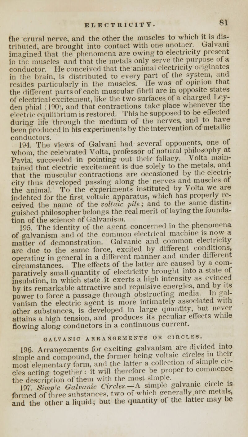 the crural nerve, and the other the muscles to which it is dis- tributed, are brought into contact with one another. Galvani imagined that the phenomena are owing to electricity present in the muscles and that the metals only serve the purpose of a conductor. He conceived that the animal electricity originates in the brain, is distributed to every part of the system, and resides particularly in the muscles. He was of opinion that the different parts of each muscular fibril are in opposite states of electrical excitement, like the two surfaces of a charged Ley- den phial ;190\ and that contractions take place whenever the electric equilibrium is restored. This he supposed to be effected during life through the medium of the nerves, and to have been produced in his experiments by the intervention of metallic, conductors. _ 194. The views of Galvani had several opponents, one ot whom, the celebrated Volta, professor of natural philosophy at Pavia, succeeded in pointing out their fallacy. Volta main- tained that electric excitement is due solely to the metals, and that the muscular contractions are occasioned by the electri- city thus developed passing along the nerves and muscles ot the animal. To the experiments instituted by Volta we are indebted for the first voltaic apparatus, which has properly re- ceived the name of the voltaic pile; and to the same distin- guished philosopher belongs the real merit of laying the founda- tion of the science of Galvanism. 195. The identity of the airent concerned in the phenomena of galvanism and of the common electrical machine is now a matter of demonstration. Galvanic and common electricity are due to the same force, excited by different conditions, operating in general in a different manner and under different circumstances. The effects of the latter are caused by a com- paratively small quantity of electricity brought into a state of insulation, in which state it exerts a high intensity as evinced by its remarkable attractive and repulsive energies, and by its power to force a passage through obstructing media. In gal- vanism the electric agent is more intimately associated with other substances, is developed in large quantity, but never attains a high tension, and produces its peculiar effects while flowing along conductors in a continuous current. GALVANIC ARRANGEMENTS OR CIRCLES. 196. Arrangements for exciting galvanism are divided into simple and compound, the former being voltaic circles in their most elementary form, and the latter a collection of simple cir- cles acting together: it will therefore be proper to commence the description of them with the most simple. .... 197 Simp'e Galvanic Circles.—A simple galvanic circle is formed of three substances, two of which general y are metals and the other a liquid; but the quantity of the latter may be