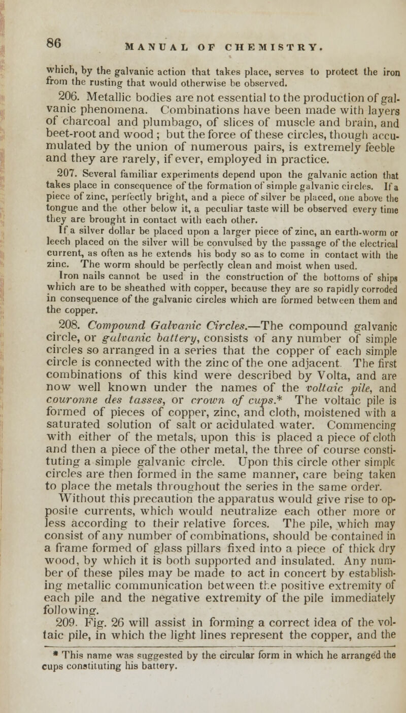 which, by the galvanic action that takes place, serves to protect the iron from the rusting that would otherwise be observed. 206. Metallic bodies are not essential to the production of gal- vanic phenomena. Combinations have been made with layers of charcoal and plumbago, of slices of muscle and brain, and beet-root and wood ; but the foree of these circles, though accu- mulated by the union of numerous pairs, is extremely feeble and they are rarely, if ever, employed in practice. 207. Several familiar experiments depend upon the galvanic action that takes place in consequence of the formation of simple galvanic circles. If a piece of zinc, perlectly bright, and a piece of silver be placed, one above the tongue and the other below it, a peculiar taste will be observed every time they are brought in contact with each other. If a silver dollar be placed upon a larger piece of zinc, an earth-worm or leech placed on the silver will be convulsed by the passage of the electrical current, as often as he extends his body so as to come in contact with the zinc. The worm should be perfectly clean and moist when used. Iron nails cannot be used in the construction of the bottoms of ships which are to be sheathed with copper, because they are so rapidly corroded in consequence of the galvanic circles which are formed between them and the copper. 208. Compound Galvanic Circles.—The compound galvanic circle, or galvanic battery, consists of any number of simple circles so arranged in a series that the copper of each simple circle is connected with the zinc of the one adjacent. The first combinations of this kind were described by Volta, and are now well known under the names of the voltaic pile, and couronne des tasses, or crown of cups* The voltaic pile is formed of pieces of copper, zinc, and cloth, moistened with a saturated solution of salt or acidulated water. Commencing with either of the metals, upon this is placed a piece of cloth and then a piece of the other metal, the three of course consti- tuting a simple galvanic circle. Upon this circle other simple circles are then formed in the same manner, care being taken to place the metals throughout the series in the same order. Without this precaution the apparatus would give rise to op- posite currents, which would neutralize each other more or less according to their relative forces. The pile, which may consist of any number of combinations, should be contained in a frame formed of glass pillars fixed into a piece of thick dry wood, by which it is both supported and insulated. Any num- ber of these piles may be made to act in concert by establish- ing metallic communication between the positive extremity of each pile and the negative extremity of the pile immediately following. 209. Fig. 26 will assist in forming a correct idea of the vol- taic pile, in which the light lines represent the copper, and the * This name was suggested by the circular form in which he arranged the cups constituting his battery.