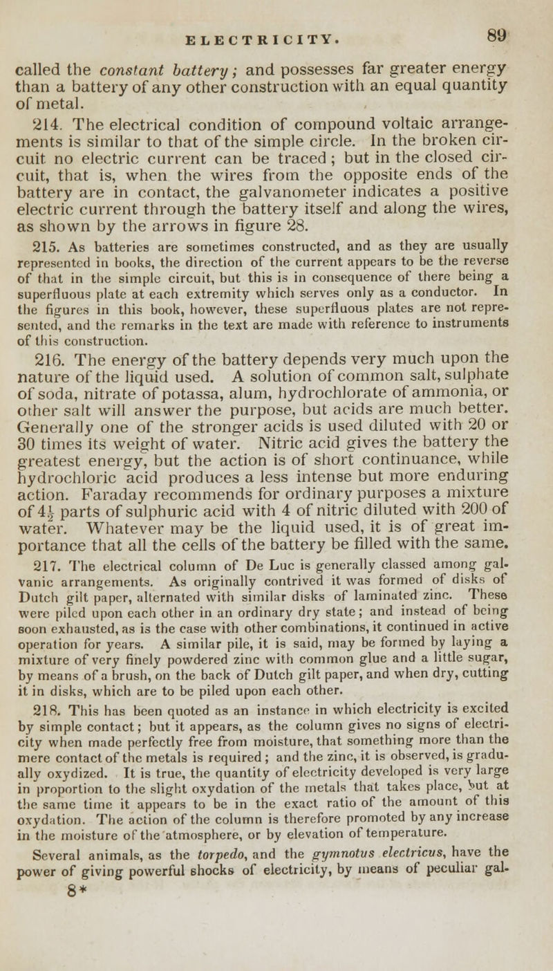 called the constant battery; and possesses far greater energy than a battery of any other construction with an equal quantity of metal. 214. The electrical condition of compound voltaic arrange- ments is similar to that of the simple circle. In the broken cir- cuit no electric current can be traced ; but in the closed cir- cuit, that is, when the wires from the opposite ends of the battery are in contact, the galvanometer indicates a positive electric current through the battery itself and along the wires, as shown by the arrows in figure 28. 215. As batteries are sometimes constructed, and as they are usually represented in books, the direction of the current appears to be the reverse of that in the simple circuit, but this is in consequence of there being a superfluous plate at each extremity which serves only as a conductor. In the figures in this book, however, these superfluous plates are not repre- sented, and the remarks in the text are made with reference to instruments of this construction. 216. The energy of the battery depends very much upon the nature of the liquid used. A solution of common salt, sulphate of soda, nitrate of potassa, alum, hydrochlorate of ammonia, or other salt will answer the purpose, but acids are much better. Generally one of the stronger acids is used diluted with 20 or 30 times its weight of water. Nitric acid gives the battery the greatest energy, but the action is of short continuance, while hydrochloric acid produces a less intense but more enduring action. Faraday recommends for ordinary purposes a mixture of A\ parts of sulphuric acid with 4 of nitric diluted with 200 of water. Whatever may be the liquid used, it is of great im- portance that all the cells of the battery be filled with the same. 217. The electrical column of De Luc is generally classed among gal- vanic arrangements. As originally contrived it was formed of disks of Dutch gilt paper, alternated with similar disks of laminated zinc. These were piled upon each other in an ordinary dry state; and instead of being soon exhausted, as is the case with other combinations, it continued in active operation for years. A similar pile, it is said, may be formed by laying a mixture of very finely powdered zinc with common glue and a little sugar, by means of a brush, on the back of Dutch gilt paper, and when dry, cutting it in disks, which are to be piled upon each other. 218. This has been quoted as an instance in which electricity is excited by simple contact; but it appears, as the column gives no signs of electri- city when made perfectly free from moisture, that something more than the mere contact of the metals is required ; and the zinc, it is observed, is gradu- ally oxydized. It is true, the quantity of electricity developed is very large in proportion to the slight oxydation of the metals that takes place, but at the same time it appears to be in the exact ratio of the amount of this oxydation. The action of the column is therefore promoted by any increase in the moisture of the atmosphere, or by elevation of temperature. Several animals, as the torpedo, and the gymnotvs electricus, have the power of giving powerful shocks of electricity, by means of peculiar gal- 8*