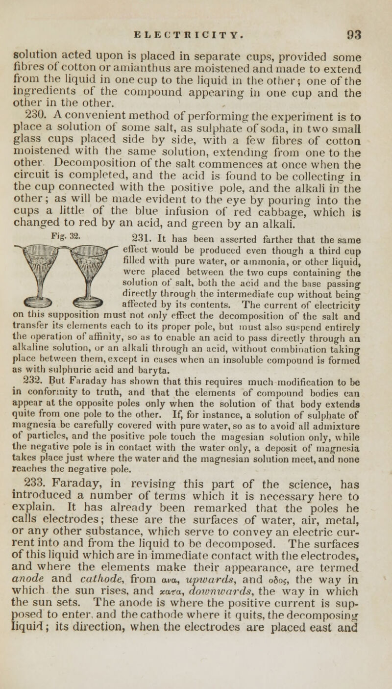 solution acted upon is placed in separate cups, provided some fibres of cotton or amianthus are moistened and made to extend from the liquid in one cup to the liquid in the other; one of the ingredients of the compound appearing in one cup and the other in the other. 230. A convenient method of performing the experiment is to place a solution of some salt, as sulphate of soda, in two small glass cups placed side by side, with a few fibres of cotton moistened with the same solution, extending from one to the other. Decomposition of the salt commences at once when the circuit is completed, and the acid is found to be collecting in the cup connected with the positive pole, and the alkali inthe other; as will be made evident to the eye by pouring into the cups a little of the blue infusion of red cabbage, which is changed to red by an acid, and green by an alkali. 231. It has been asserted farther that the same effect would be produced even though a third cup filled with pure water, or ammonia, or other liquid, were placed between the two cups containing the solution of salt, both the acid and the base passing directly through the intermediate cup without being affected by its contents. The current of electricity on this supposition must not only effect the decomposition of the salt and transfer its elements each to its proper pole, but must also suspend entirely the operation of affinity, so as to enable an acid to pass directly through an alkaline solution, or an alkali through an acid, without combination taking place between them, except in cases when an insoluble compound is formed as with sulphuric acid and baryta. 232. But Faraday has shown that this requires much modification to be in conformity to truth, and that the elements of compound bodies can appear at the opposite poles only when the solution of that body extends quite from one pole to the other. If, for instance, a solution of sulphate of magnesia be carefully covered with pure water, so as to avoid all admixture of particles, and the positive pole touch the magesian solution only, while the negative pole is in contact with the water only, a deposit of magnesia takes place just where the water and the magnesian solution meet, and none reaches the negative pole. 233. Faraday, in revising this part of the science, has introduced a number of terms which it is necessary here to explain. It has already been remarked that the poles he calls electrodes; these are the surfaces of water, air, metal, or any other substance, which serve to convey an electric cur- rent into and from the liquid to be decomposed. The surfaces of this liquid which are in immediate contact with the electrodes, and where the elements make their appearance, are termed anode and cathode, from owa, upwards, and oooj, the way in which the sun rises, and xata., doivnwards, the way in which the sun sets. The anode is where the positive current is sup- posed to enter, and the cathode where it quits, the decomposing liquid; its direction, when the electrodes are placed east and