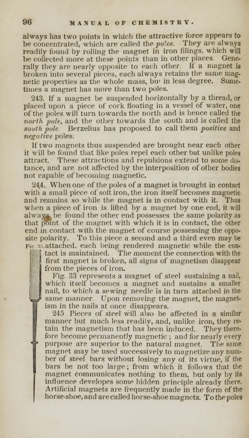 always has two points in which the attractive force appears to be concentrated, which are called the poles. They are always readily found by rolling the magnet in iron filings, which will be collected more at these points than in other places. Gene- rally they are nearly opposite to each other. If a magnet is broken into several pieces, each always retains the same mag- netic properties as the whole mass, but in less degree. Some- times a magnet has more than two poles. 243. If a magnet be suspended horizontally by a thread, or placed upon a piece of cork floating in a vessel of water, one of the poles will turn towards the north and is hence called the north pole, and the other towards the south and is called the south pole Berzelius has proposed to call them positive and negative poles. If two magnets thus suspended are brought near each other it will be found that like poles repel each other but unlike poles attract. These attractions and repulsions extend to some dis- tance, and are not affected by the interposition of other bodies not capable of becoming magnetic. 244. When one of the poles of a magnet is brought in contact with a small piece of soft iron, the iron itself becomes magnetic and remains so while the magnet is in contact with it. Thus when a piece of iron is lifted by a magnet by one end, it will alwa)Mj. be found the other end possesses the same polarity as that point of the magnet with which it is in contact, the other end in contact with the magnet of course possessing the oppo- site polarity. To this piece a second and a third even may be Fi». :u attached, each being rendered magnetic while the con- tact is maintained. The moment the connection with the I first magnet is broken, all signs of magnetism disappear  from the pieces of iron. Fig. 33 represents a magnet of steel sustaining a nail, which itself becomes a magnet and sustains a smaller nail, to which a sewing needle is in turn attached in the same manner. Upon removing the magnet, the magnet- ism in the nails at once disappears. 245 Pieces of steel will also be affected in a similar manner but much less readily, and, unlike iron, they re- tain the magnetism that has been induced. They there- fore become permanently magnetic ; and for nearly every purpose are superior to the natural magnet. The same magnet may be used successively to magnetize any num- ber of steel bars without losing any of its virtue, if the bars be not too large; from which it follows that the magnet communicates nothing to them, but only by its influence developes some hidden principle already there. Artificial magnets are frequently made in the form of the horse-shoe, and are called horse-shoe magnets. To the poles