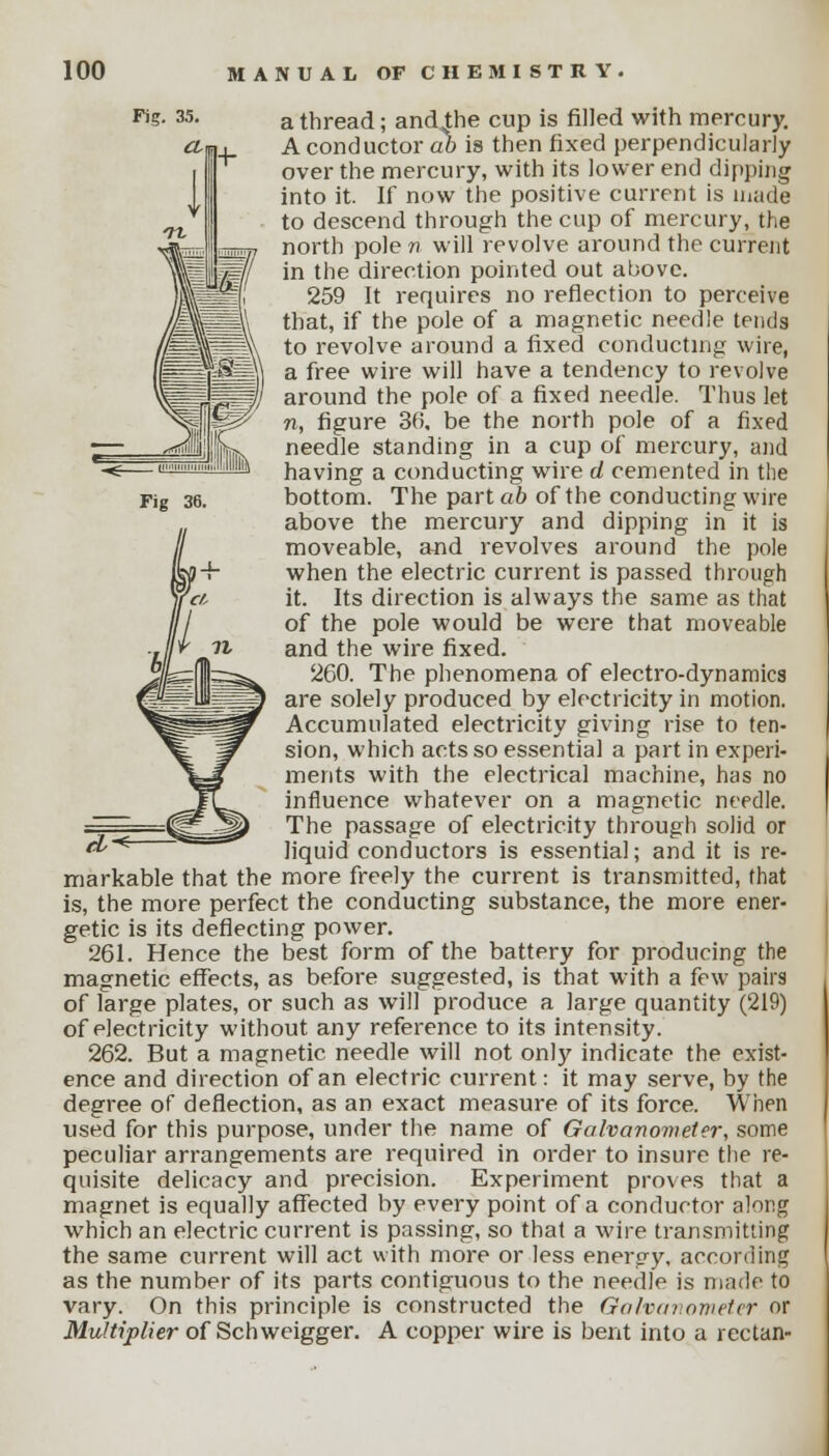 a thread; andthe cup is filled with mercury. A conductor ab is then fixed perpendicularly over the mercury, with its lower end dipping into it. If now the positive current is made to descend through the cup of mercury, the north pole n will revolve around the current in the direction pointed out above. 259 It requires no reflection to perceive that, if the pole of a magnetic needle tends to revolve around a fixed conducting wire, a free wire will have a tendency to revolve around the pole of a fixed needle. Thus let n, figure 36, be the north pole of a fixed needle standing in a cup of mercury, and having a conducting wire d cemented in the bottom. The parta6 of the conducting wire above the mercury and dipping in it is moveable, and revolves around the pole when the electric current is passed through it. Its direction is always the same as that of the pole would be were that moveable and the wire fixed. 260. The phenomena of electro-dynamics are solely produced by electricity in motion. Accumulated electricity giving rise to ten- sion, which acts so essential a part in experi- ments with the electrical machine, has no influence whatever on a magnetic needle. The passage of electricity through solid or liquid conductors is essential; and it is re- markable that the more freely thp current is transmitted, that is, the more perfect the conducting substance, the more ener- getic is its deflecting power. 261. Hence the best form of the battery for producing the magnetic effects, as before suggested, is that with a few pairs of large plates, or such as will produce a large quantity (219) of electricity without any reference to its intensity. 262. But a magnetic needle will not only indicate the exist- ence and direction of an electric current: it may serve, by the degree of deflection, as an exact measure of its force. When used for this purpose, under the name of Galvanometer, some peculiar arrangements are required in order to insure the re- quisite delicacy and precision. Experiment proves that a magnet is equally affected by every point of a conductor along which an electric current is passing, so that a wire transmitting the same current will act with more or less energy, according as the number of its parts contiguous to the needle is made to vary. On this principle is constructed the Galvanometer or Multiplier of Schweigger. A copper wire is bent into a rectan-