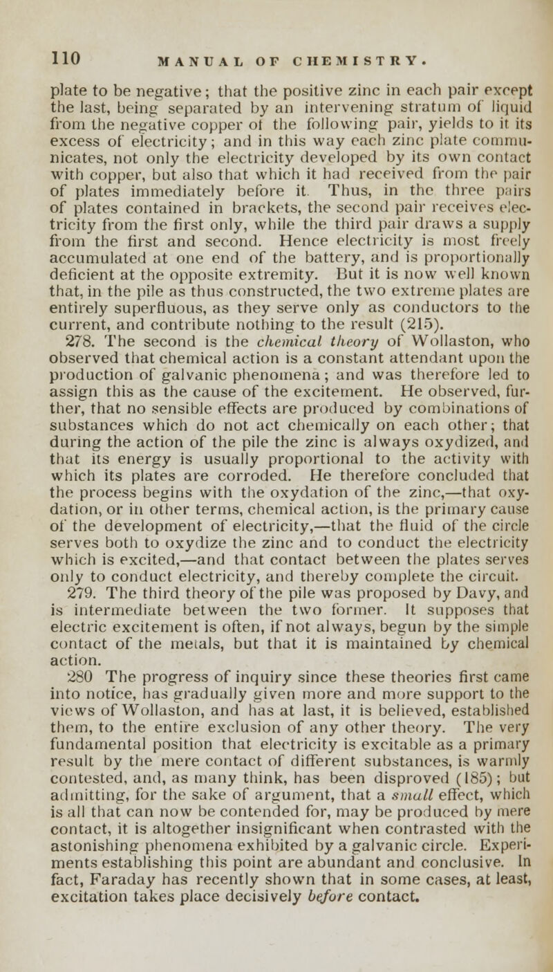 plate to be negative; that the positive zinc in each pair except the last, being separated by an intervening stratum of liquid from the negative copper ot the following pair, yields to it its excess of electricity; and in this way each zinc plate commu- nicates, not only the electricity developed by its own contact with copper, but also that which it had received from the pair of plates immediately before it. Thus, in the three pairs of plates contained in brackets, the second pair receives elec- tricity from the first only, while the third pair draws a supply from the first and second. Hence electricity is most freely accumulated at one end of the battery, and is proportionally deficient at the opposite extremity. But it is now well known that, in the pile as thus constructed, the two extreme plates are entirely superfluous, as they serve only as conductors to the current, and contribute nothing to the result (215). 278. The second is the chemical theory of Wollaston, who observed that chemical action is a constant attendant upon the production of galvanic phenomena; and was therefore led to assign this as the cause of the excitement. He observed, fur- ther, that no sensible effects are produced by combinations of substances which do not act chemically on each other; that during the action of the pile the zinc is always oxydized, and that its energy is usually proportional to the activity with which its plates are corroded. He therefore concluded that the process begins with the oxydation of the zinc,—that oxy- dation, or in other terms, chemical action, is the primary cause of the development of electricity,—that the fluid of the circle serves both to oxydize the zinc and to conduct the electricity which is excited,—and that contact between the plates serves only to conduct electricity, and thereby complete the circuit. 279. The third theory of the pile was proposed by Davy, and is intermediate between the two former. It supposes that electric excitement is often, if not always, begun by the simple contact of the metals, but that it is maintained by chemical action. 280 The progress of inquiry since these theories first came into notice, has gradually given more and more support to the views of Wollaston, and has at last, it is believed, established them, to the entire exclusion of any other theory. The very fundamental position that electricity is excitable as a primary result by the mere contact of different substances, is warmly contested, and, as many think, has been disproved (185); but admitting, for the sake of argument, that a small effect, which is all that can now be contended for, may be produced by mere contact, it is altogether insignificant when contrasted with the astonishing phenomena exhibited by a galvanic circle. Experi- ments establishing this point are abundant and conclusive. In fact, Faraday has recently shown that in some cases, at least, excitation takes place decisively before contact.