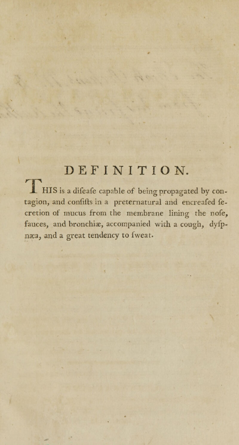 DEFINITION. HP X HIS is a difeafe capable of being propagated by con- tagion, and confifts in a preternatural and encreafed fe- cretion of mucus from the membrane lining the nofe, fauces, and bronchiae, accompanied with a cough, dyfp- nsea; and a great tendency to fweat.