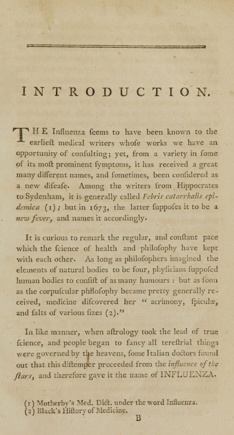 INTRODUCTION. * 1 ^ H E Influenza feems to have been known to the -^ earlieft medical writers whofe works we have an opportunity of confulting; yet, from a variety in fome of its mofl prominent fymptoms, it has received a great many different names, and fometimes, been confidered as a new difeafe. Among the writers from Hippocrates to Sydenham, it is generally called Fcbris catarrhalis epz~ demica (i); but in 1673, the latter fuppofes it to be a new fever, and names it accordingly. It is curious to remark the regular, and conftant pace which the fcience of health and philofophy have kept with each other. As long as phiiofophers imagined the elements of natural bodies to be four, phyficians luppofed human bodies to confift of as many humours : but as loon as the corpufcular philofophy became pretty generally re- ceived, medicine difcovered her  acrimony, fpiculce, and falts of various fizes (2). In like manner, when aftrology took the lead of true fcience, and people began to fancy all tereftrial things were governed by the heavens, fome Italian docfors found out that this diftemper proceeded from the influence of the ftars, and therefore gave it the name of INFLUENZA- (1) Motherby's Med. Dift. under the word Influenza. (2) Black's Hiftory of Medicine. B