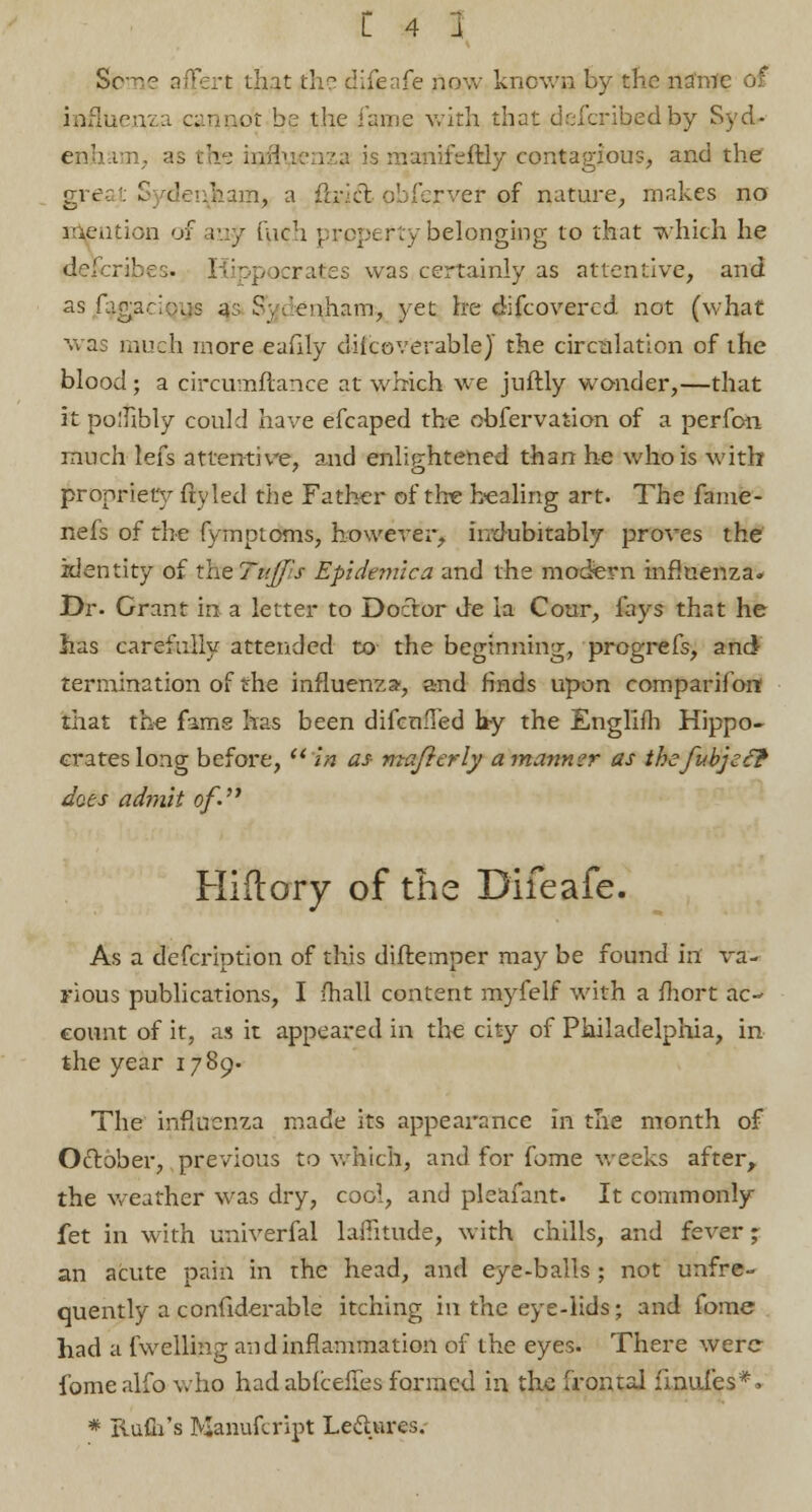 Some afFert that the difenfe now known by the narm influenza cannot be the fame with that deiJcribjed by Syd- enham, as the influenza is manifeftiy contagious, and the greai Sydenham,, a flncl obferver of nature, makes no mention of any inch prpperty belonging to that which he describes. Hippocrates was certainly as attentive, and as fagaciQye a: Sydenham, yet he difcovercd. not (what was much more eafily diicoverablej the circulation of the blood; a circumfcance at which we juftly wonder,—that it polhhly could have efcaped the obfervaiion of a perfon much lefs attentive, and enlightened than he who is with propriety fly led the Father of the healing art. The fame- nefs of the fymptoms, however, indubitably proves the identity of theTuffls Epidemic a and the modern influenza. Dr. Grant in a letter to Doctor de ia Cour, fays that he has carefully attended to the beginning, progrefs, and) termination of the influenza', and finds upon comparifon that the fame has been difcuffed hy the Englifh Hippo- crates long before, in as mafierly a manner as thefubjef? does admit of- Hillary of the Difeafe. As a defcription of this diftemper may be found in va- rious publications, I fhall content myfelf with a mort ac- count of it, as it appeared in the city of Philadelphia, in the year 1789. The influenza made its appearance in the month of October, previous to which, and for fome weeks after, the weather was dry, cool, and pleafant. It commonly fet in with univerfal latitude, with chills, and fever; an acute pain in the head, and eye-balls ; not unfre- quently a confiderable itching in the eye-lids; and fome had a {Veiling and inflammation of the eyes. There were fomealfo who had ablceffes formed in the frontal fmufes**