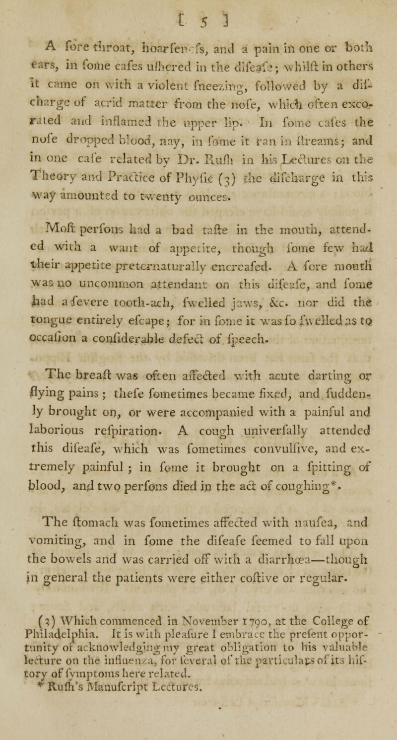 A fore throat, hoar fen ■ :&, and a pain in one or both tars, in fome eafes ufhered in the clifeaf?; whilft in others it came on with a violent fneezmg, followed by a dis- charge of acrid matter from the nofe, which often excor rated and inflamed the upper lip. Li fo re cales the nole dropped blood, nay, in ffiftne it tan in ilreams; and in one cafe related by Dr. Rufh in his Jje&wes on the Theory and Practice of Phytic (3) die difcharge in this way amounted to twenty ounces. Moft perfons had a bad tafte in the mouth, attend- ed with a want of appetite; though iome few had their appetite pretcrnaturally encreafed. A fore mouth was no uncommon attendant on this difeafe, and fome had a fevere tooth-ach, fwelied jaws, &c. nor did the tongue entirely efcape; for in ionic it wasfo fwelledas to occallon a confiderable defect of fpeech. The bread was often affected with acute darting or flying pains ; thefe fometimes became fixed, and fudden- ly brought 017, or were accompanied with a painful and laborious refpiration. A cough univerfally attended this difeafe, which was fometimes convullive, and ex- tremely painful ; in fome it brought on a {pitting of blood, and two perfons died in the act of coughing*. The flomach was fometimes affected with naufea, and vomiting, and in fome the difeafe feemed to fall upon the bowels and was carried off with a diarrhoea—though in general the patients were either collive or regular. (;) Which commenced in November 1790, at the College of Philadelphia. It is with pleafure I embrace the prelent oppor- tunity of acknowledging my great obligation to his valuable lecture on the influenza, for fcveral of the particulars ol its hif- tory of fymptoms here related. * Rum's Manufcript Lectures.