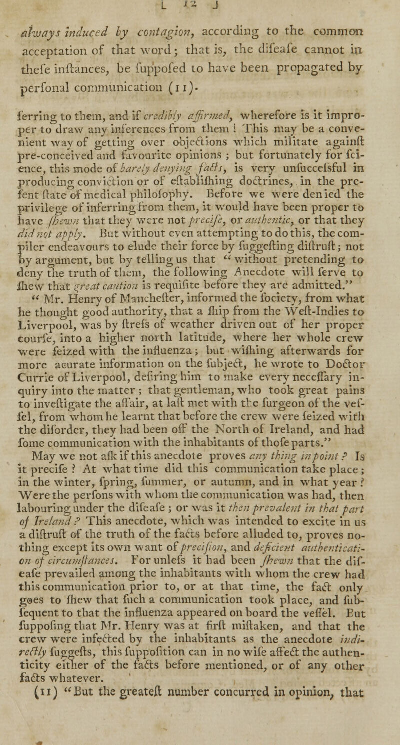 always induced by contagion, according to the common acceptation of that word; that is, the difeafe cannot in thefe inftances, be i'up'pofed to have been propagated by perfonal communication (in- ferring to them, and if credibly affirmed, wherefore is it impro- per to draw any inferences from them i This may be a conve- nient way of getting over objections which militate againft pre-conceived and favourite opinions ; but fortunately for fci- ence, this mode of barely denying fails, is very unfucceisful in producing conviction or of eft ablifhing doctrines, in the pre- sent Rate of medical philosophy. Before we were denied the privilege of inferring from them, it would have been proper to have fbewn that they were not preclfe, or authentic, or that they did not apply. But without even attempting to do this, the com- piler endeavours to elude their force by fuggefting diftruft; not by argument, but by telling us that  without pretending to deny the truth of them, the following Anecdote will ferve to jhew that (treat caution is requifite before they are admitted.  Mr. Henry of Mancheller, informed the fociety, from what he thought good authority, that a fliip from the Weft-Indies to Liverpool, was by ftrefs of weather driven out of her proper courfe, into a higher north latitude, where her whole crew were feized with the influenza; but wifhing afterwards for more aeurate information on the fubject, he wrote to Doctor Currie of Liverpool, defiring him to make every neceffary in- quiry into the matter ; that gentleman, who took great pains to inveftigate the affair, at lait met with the furgeon of the vef- fel, from whom he learnt that before the crew were feized with the diforder, they had been off the North of Ireland, and had fome communication with the inhabitants of thofe parts. May we not afk if this anecdote proves any thing in point P Is it precife ? At what time did this communication take place; in the winter, fpring, fummer, or autumn, and in what year ?. Were the perfonswith whom the communication was had, then labouring under the difeafe ; or was it then prevalent in that part of Ireland P This anecdote, which was intended to excite in us a diftruft of the truth of the facts before alluded to, proves no- thing except its own want of precifion, and deficient authenticati- on of circumjlances. For unlefs it had been Jhewn that the dif- eafe prevailed among the inhabitants with whom the crew had this communication prior to, or at that time, the fact only goes to mew that fuch a communication took place, and fub- fequent to that the influenza appeared on board the veflel. But fuppofing that Mr. Henry was at firft miftaken, and that the crew were infected by the inhabitants as the anecdote indi- rectly fuggefts, this fuppofition can in no wife affect the authen- ticity either of the facts before mentioned, or of any other facts whatever. (n) But the greateft number concurred in opinion, that