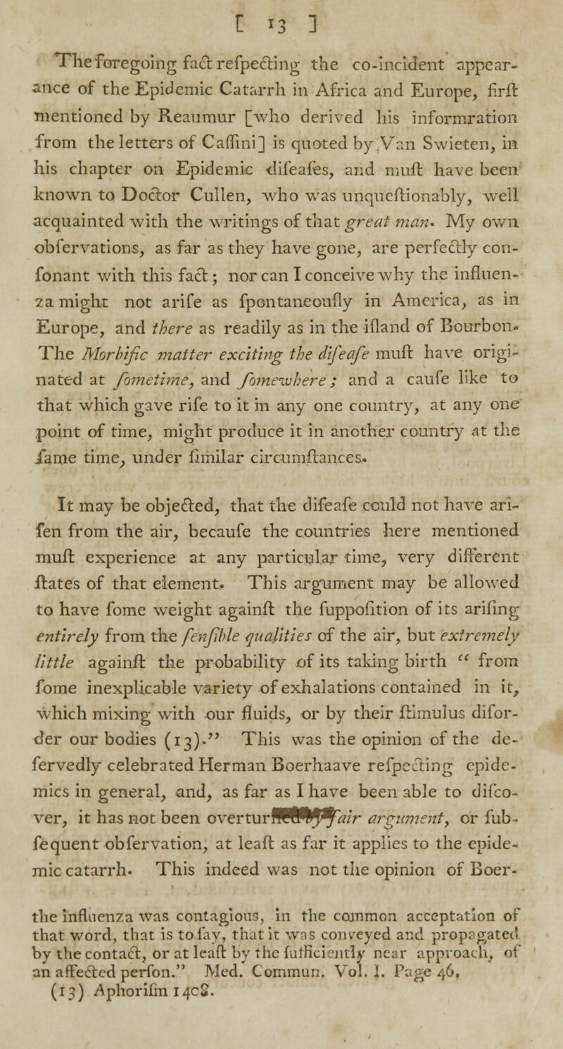 The foregoing fact reflecting the co-incident appear- ance of the Epidemic Catarrh in Africa and Europe, firft mentioned by Reaumur [who derived his informration from the letters of Caflini] is quoted by .Van Swieten, in his chapter on Epidemic difeafes, and muft have been known to Doctor Cullen, who was unqueftionably, well acquainted with the writings of that great man. My own observations, as far as they have gone, are perfectly con- fonant with this fact; nor can I conceive why the influen- za might not arife as fpontaneoufly in America, as in Europe, and there as readily as in the ifland of Bourbon. The Morbific matter exciting the difeafe muft have origi- nated at fometime, and fomevjhere; and a caufe like to that which gave rife to it in any one country, at any one point of time, might produce it in another country at the iame time, under fimilar circumftances. It may be objected, that the difeafe could not have ari- fen from the air, becaufe the countries here mentioned muft experience at any particular time, very different ilates of that element. This argument may be allowed to have fome weight againft the fuppofition of its arifing entirely from the fenfible qualities of the air, but extremely little againft the probability of its taking birth  from fome inexplicable variety of exhalations contained in it, which mixing with our fluids, or by their ftimuius difor- der our bodies (13)- This was the opinion of the de- fervedly celebrated Herman Boerhaave respecting epide- mics in general, and, as far as I have been able to difco- ver, it has not been overturfUffl^^/r argument, or fub- fequent obfervation, at leaft as far it applies to the epide- mic catarrh. This indeed was not the opinion of Boer- tlie influenza was contagious, in the common acceptation of that word, that is to fay, that it was conveyed and propagated by the contact, or at leafl: by the fulficiently near approach, of an aftedted perfon. Med. Commun. Vol. 1. Page 46, (13) Aphorifin 14cS.