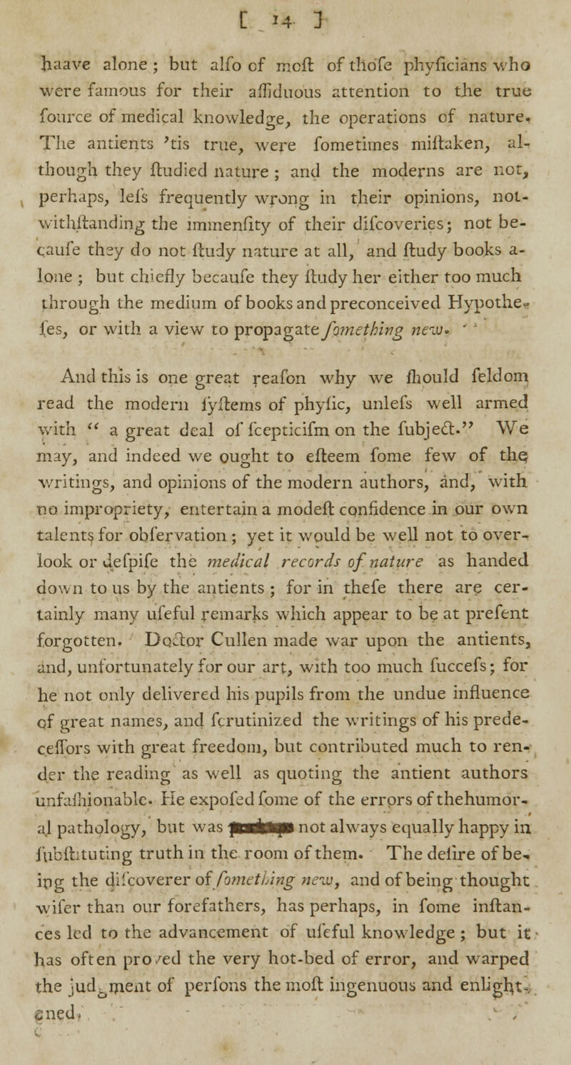 haave alone ; but aifo cf irxft of tliofe phyficians who were famous for their arduous attention to the true fource of medical knowledge, the operations of nature. The antients 'tis true, were fometivnes miftaken, al- though they ftudied nature ; and the moderns are not, perhaps, lels frequently wrong in their opinions, not- withftanding the immenfity of their difcoveries; not be- qaufe they do not ftudy nature at all, and lludy books a- lone ; but chiefly becaufe they itudy her either too much through the medium of books and preconceived Hypothe- ses, or with a view to propagate fo?nething rteiv- ' And this is one great reafon why we mould feldom read the modern lyflems of phyiic, unlefs well armed with a great deal of fcepticifm on the fubject. We may, and indeed we ought to efteem fome few of the, writings, and opinions of the modern authors, and, with no impropriety, entertain a modeft confidence in our own talents for obfervation ; yet it would be well not to over- look or defpife the medical records of nature as handed down to us by the antients ; for in thefe there are cer- tainly many ufeful remarks which appear to be at prefent forgotten. Do£tor Cullen made war upon the antients, and, unfortunately for our art, with too much fuccefs; for he not only delivered his pupils from the undue influence qf great names, and fcrutinized the writings of his prede- ceflors with great freedom, but contributed much to ren- der the reading as well as quoting the antient authors unfaihionable. Ke expofedfome of the errors of thehumor- al pathology, but was pafcfrjgl not always equally happy in fubftituting truth in the room of them. The delire of be- ing the di'coverer offometlAng tieiv, and of being thought wifer than our forefathers, has perhaps, in fome inftan- ces led to the advancement of ufeful knowledge ; but it has often pro/ed the very hot-bed of error, and warped the judgment of perfons themoft ingenuous and enligh,t*. £ned-