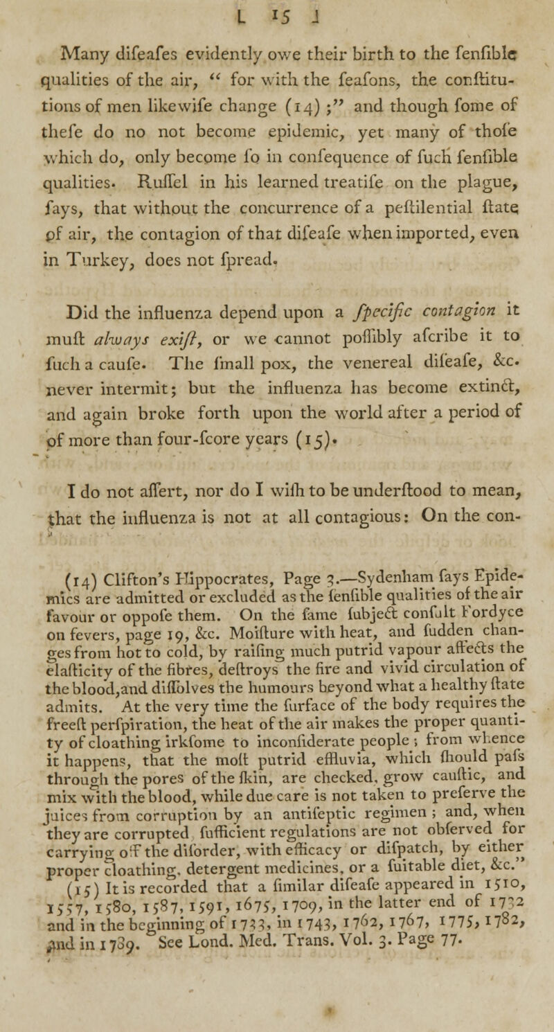Many difeafes evidently owe their birth to the fenfible qualities of the air, for with the feafons, the conftitu- tionsof men likewife change (14) ; and though fome of thefe do no not become epidemic, yet many of thofe which do, only become lb in confequence of fuch fenfible qualities. Ruffel in his learned treatife on the plague, fays, that without the concurrence of a peftilential flate, of air, the contagion of that difeafe when imported, even in Turkey, does not fpread. Did the influenza depend upon a fpecific contagion it mull always ex'ifl, or we cannot pombly afcribe it to fuch a caufe. The f'mall pox, the venereal difeafe, &c never intermit; but the influenza has become extinct, and again broke forth upon the world after a period of of more than four-fcore years (15)- I do not aflert, nor do I wilh to be underftood to mean, that the influenza is not at all contagious: On the con- (14) Clifton's Hippocrates, Page 5.—Sydenham fays Epide- mics are admitted or excluded as the ienfible qualities of the air favour or oppofe them. On the fame fubject, confjlt Fordyce on fevers, page 19, &c. Moifture with heat, and fudden chan- ges from hot to cold, by railing much putrid vapour aftefts the elafticity of the fibres, deftroys the fire and vivid circulation of the blood,and diflblves the humours beyond what a healthy flate admits. At the very time the furface of the body requires the freeft perforation, the heat of the air makes the proper quanti- ty of cloathing irkfome to inconfiderate people 1 from whence it happens, that the molt putrid effluvia, which fhould pafs through the pores ofthefkin, are checked, grow cauftic, and mix with the blood, while due care is not taken to preferve the juices from corruption by an antifeptic regimen ; and, when they are corrupted fufhVient regulations are not obferved for carrying o'F the diforder, with efficacy or difpatch, by either proper cloathing. detergent medicines, or a fuitable diet, &'c. (15) It is recorded that a fimilar difeafe appeared in 1510, 1557, 1580, 1587, I591' l67S, 1709, in the latter end of 1752 and in the beginning of 1733, in r743, 1762,1767, 1775, I7°2, ;md in 1789. See Lond. Med. Trans. Vol. 3. Page 77.