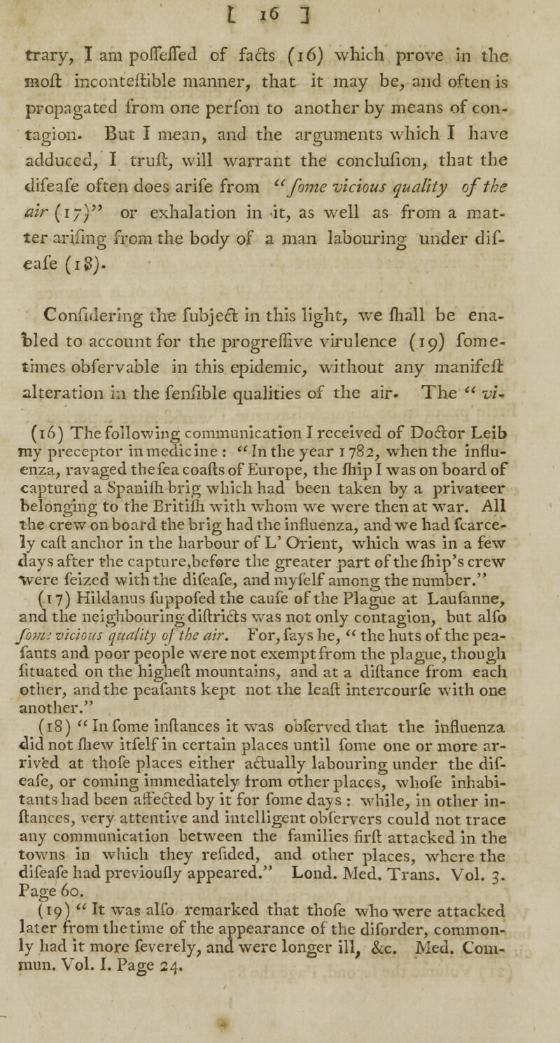 trary, I am pofleiTed of facts (16) which prove in the Kioft inconteftible manner, that it may be, and often is propagated from one perfon to another by means of con- tagion. But I mean, and the arguments which I have adduced, I truft, will warrant the conclufion, that the difeafe often does arife from fome vicious quality of the air (ly) or exhalation in <it, as well as from a mat- ter arifing from the body of a man labouring under dif- eafe (i$). Confidering the fubject. in this light, we mail be ena- bled to account for the progrefhve virulence (19) fome- times obfervable in this epidemic, without any manifeft alteration in the fenfible qualities of the air. The -mi (16) The following communication I received of Doctor Leib my preceptor in medicine : In the year 1782, when the influ- enza, ravaged the fea coafts of Europe, the fhip I was on board of captured a Spanifh brig which had been taken by a privateer belonging to the Britifh with whom we were then at wTar. All the crew on board the brig had the influenza, and we had fcarce- ly caft anchor in the harbour of L' Orient, which was in a few days after the capture,before the greater part of thefhip's crew Were feized with the difeafe, andmyfelf among the number. (17) Hildanus fuppofedthe caufe of the Plague at Laufanne, and the neighbouring diftricts was not only contagion, but alfo fom; vicious quality oj the air. For, fays he, the huts of the pea- fants and poor people were not exempt from the plague, though fituated on the higheft mountains, and at a diftance from each other, and the peafants kept not the lead intercourfe with one another. (18) In fome inftances it was obferved that the influenza did not fliew itfelf in certain places until fome one or more ar- rived at thofe places either actually labouring under the dif- eafe, or coming immediately from other places, whofe inhabi- tants had been aifefted by it for fome days : while, in other in- ftances, very attentive and intelligent obfervers could not trace any communication between the families firft attacked in the towns in which they refided, and other places, where the difeafe had previoufly appeared. Lond. Med. Trans. Vol. 3. Page 60. (19) It was alfo remarked that thofe who were attacked later from the time of the appearance of the diforder, common- ly had it more feverely, and were longer ill, &c. Med. Com- mun. Vol. I. Page 24.