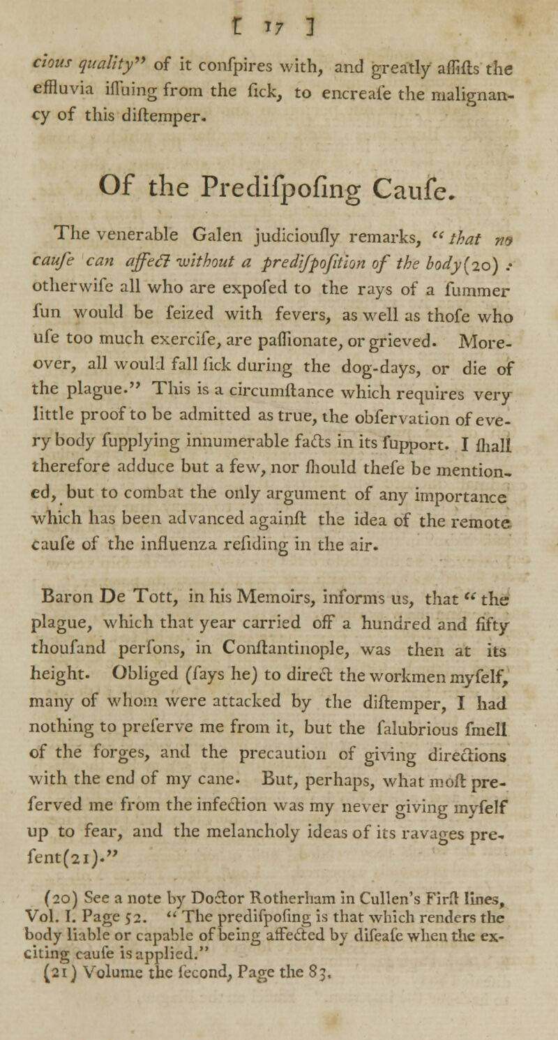 clous quality of it confpires with, and greatly affifts the effluvia iflbing from the fick, to encreai'e the malignan- cy of this diftemper. Of the Predifpofing Caufe. The venerable Galen judicioufly remarks, that m caufe can affecl without a predlfpofitlon of the body{20) .• otherwife all who are expofed to the rays of a fummer fun would be feized with fevers, as well as thofe who ufe too much exercife, are paihonate, or grieved. More- over, all would fall fick during the dog-days, or die of the plague. This is a circumftance which requires very little proof to be admitted as true, the obfervation of eve- ry body fupplying innumerable facts in its fupport. I fliall therefore adduce but a few, nor fliould thefe be mention- ed, but to combat the only argument of any importance which has been advanced againft the idea of the remote caufe of the influenza refiding in the air. Baron De Tott, in his Memoirs, informs us, that the plague, which that year carried off a hundred and fifty thoufand perfons, in Conftantinople, was then at its height. Obliged (fays he) to direct the workmen myfelf, many of whom were attacked by the diftemper, I had nothing to preferve me from it, but the falubrious fmell of the forges, and the precaution of giving directions with the end of my cane. But, perhaps, what moft pre- ferved me from the infection was my never o-iving myfelf up to fear, and the melancholy ideas of its ravages pre- fent(2i). (20) See a note by Doflor Rotherham in Cullen's Firfl: lines, Vol. I. Page 52. The predifpofing is that which renders the body liable or capable of being affected by difeafe when the ex- citing caufe is applied. (21) Volume the fecond, Page the 85,