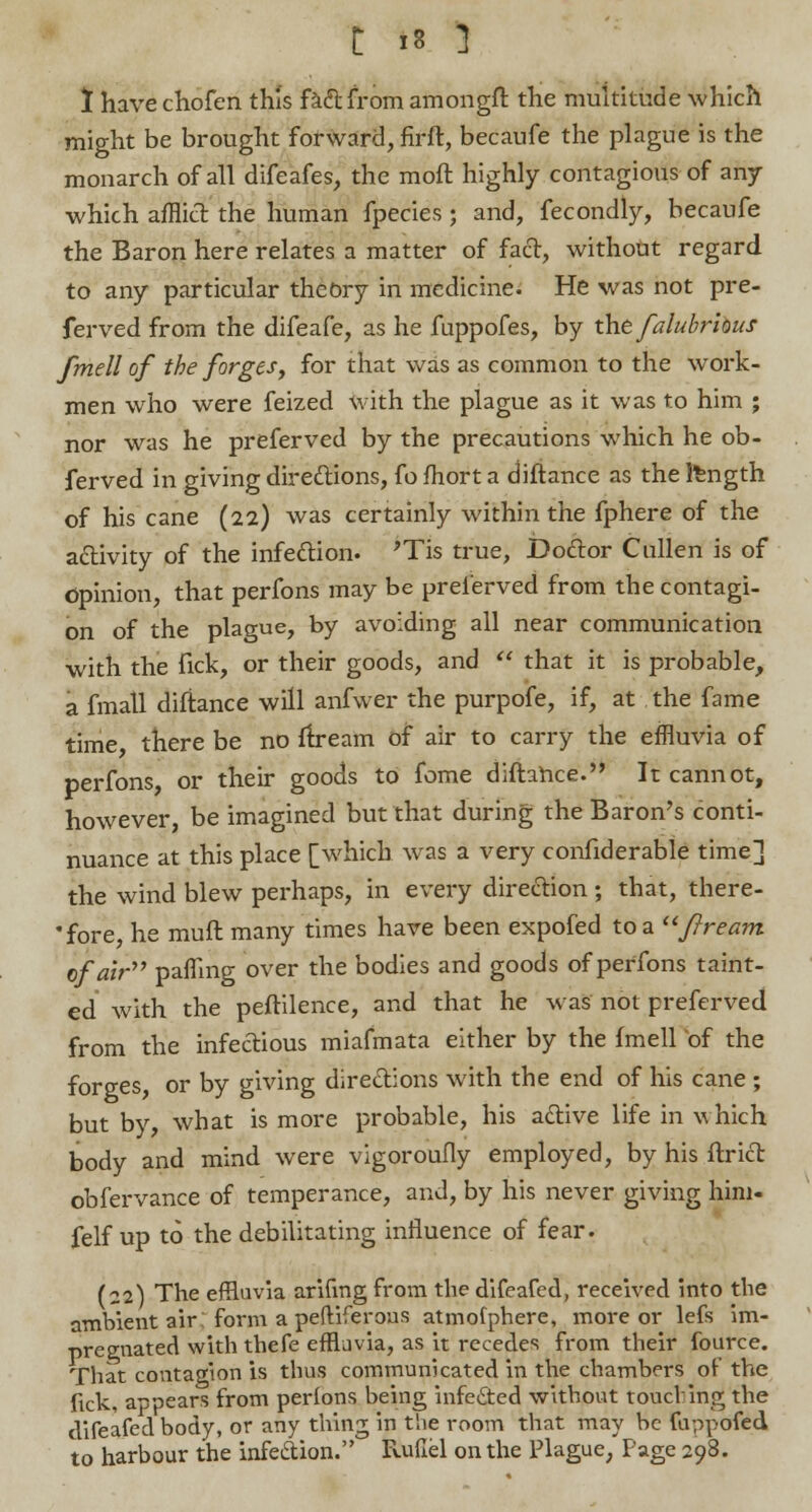 1 have chofen th'is fad from amongft the multitude which might be brought forward, firft, becaufe the plague is the monarch of all difeafes, the moft highly contagious of any which afflict the human fpecies; and, fecondly, becaufe the Baron here relates a matter of fact, without regard, to any particular theory in medicine. He was not pre- ferved from the difeafe, as he fuppofes, by the falubrious fmell of the forges, for that was as common to the work- men who were feized with the plague as it was to him ; nor was he preferved by the precautions which he ob- served in giving directions, fo fhort a diftance as the Ifcngth of his cane (22) was certainly within the fphere of the activity of the infection. ?Tis true, Doclor Cullen is of Opinion, that perfons may be preferved from the contagi- on of the plague, by avoiding all near communication with the Tick, or their goods, and  that it is probable, a fmall diftance will anfwer the purpofe, if, at the fame time there be no ftream of air to carry the effluvia of perfons, or their goods to fome diftance. It cannot, however, be imagined but that during the Baron's conti- nuance at this place [which was a very confiderable time] the wind blew perhaps, in every direction; that, there- *fore he rnuft many times have been expofed to a ftream of air'''' palTing over the bodies and goods of perfons taint- ed with the peftilence, and that he was not preferved from the infectious miafmata either by the fmell of the forges or by giving directions with the end of his cane ; but by, what is more probable, his active life in which body and mind were vigoroufly employed, by his ftrict obfervance of temperance, and, by his never giving him- felf up to the debilitating influence of fear. (22) The effluvia arifmg from the difeafed, received into the ambient air: form a peftiferous atmofphere, more or lefs im- pregnated with thefe effluvia, as it recedes from their fource. That contagion is thus communicated in the chambers of the fkk, appears from perlons being infec~ted without touching the difeafed body, or any thing in the room that may be fuppofed to harbour the infection. Ruflel on the Plague, Page 298.