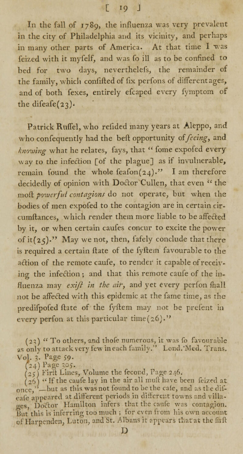 In the fall of 1789, the influenza was very prevalent in the city of Philadelphia and its vicinity, and perhaps in many other parts of America. At that time I u as feized with it myfelf, and was fo ill as to be confined to bed for two days, neverthelefs, the remainder of the family, whicli confifted of fix perfons of different ages, and of both fexes, entirely efcaped every fymptom of the difeafe(23). Patrick RmTel, who refided many years at Aleppo, and who confequently had the beft opportunity oifeeing, and knowing what he relates, fays, that  fome expofed every way to the infection [of the plague] as if invulnerable, remain found the whole feafon(24)- I am therefore decidedly of opinion with Doctor Cullen, that even  the mofl powerful contagions do not operate, but when the bodies of men expofed to the contagion are in certain cir- tumftances, which render them more liable to be affected by it, or when certain caufes concur to excite the power of it(25). May we not, then, fafely conclude that there is required a certain ftate of the fyftem favourable to the action of the remote caufe, to render it capable of receiv- ing the infection ; and that this remote caufe of the in- fluenza may exift in the air, and yet every perion mail not be affected with this epidemic at the fame time, as the predifpofed ftate of the fyftem may not be prefent in every perfon at this particular time(26)« (23)  To others, and thofe numerous, it was fo favourable as only to attack very few in each family. Lend.'Med. Trans. Vol. 3. Page 59. (24) Page ;o5. (2;) Firfl Lines, Volume the fecond, Page 2 16. (26)  If the caufe lay in the air all muft have been feized at once  hut as this was not found to be the cale, atld as tie clii- eafe appeared at different periods in different towns and villa- ires Doctor Hamilton infers that the caufe was contagion. But this is inferring too much ; for even from his own account of Harpenden, Luton, and St. Albans it eppears that at the firfl: D