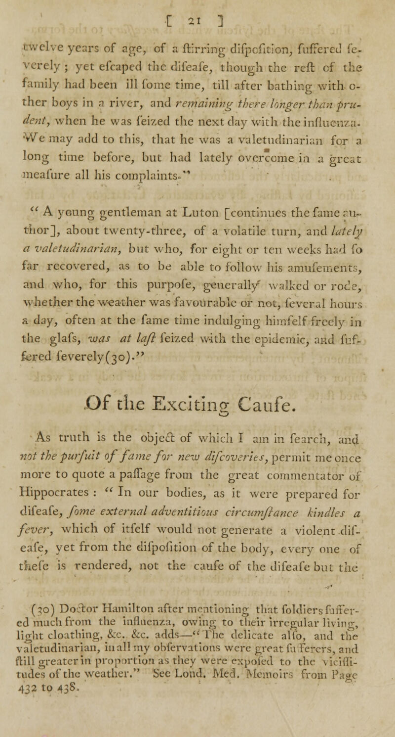 I h ci'vc years of age, of a ftirring difpefition, fuffered le- verely ; yet efcaped the difeafe, though the reft of the family had been ill Come time, till after bathing with- o- ther boys in a river, and remaining there longer than pru- dent, when he was feized the next day with the influenza. We may add to this, that he was a valetudinarian for a long time before, but had lately overcome in a great meafure all his complaints.*'  A young gentleman at Luton [continues the fame au- thor], about twenty-three, of a volatile turn, and lately a valetudinarian, but who, for eight or ten weeks had (o far recovered, as to be able to follow his amufements, and who, for this purpofe, gtmerall/ walked or rode, whether the weather was favourable or not, feveral hours a day, often at the fame time indulging himfelf freely in the glafs, was at laft feized with the epidemic, and fuf- fered feverely(3o). .Of the Exciting- Caufe. As truth is the obje£t of which I am in fearch, and not the purfuit of fame for new difcoyerlts, permit me once more to quote a pafTage from the great commentator of Hippocrates :  In our bodies, as it were prepared for difeafe, fome external adventitious circumftance kindles a fever, which of itfelf would not generate a violent dif- eafe, yet from the difpofition of the body, every one of tkefe is rendered, not the caufe of the difeafe but the (qo) Doctor Hamilton after mentioning that foldiersfuter- ed much from the influenza, owing to their irregular living, light cloathing, &c. &c. adds—The delicate alfo, and the valetudinarian, in all my obfervations were great ^\ Fercrs, and ftill greater in proportion as they were expoied to the vichTi- tucles of the weather. Sec Lond. Med. Memoirs from Page 432 to 43S.