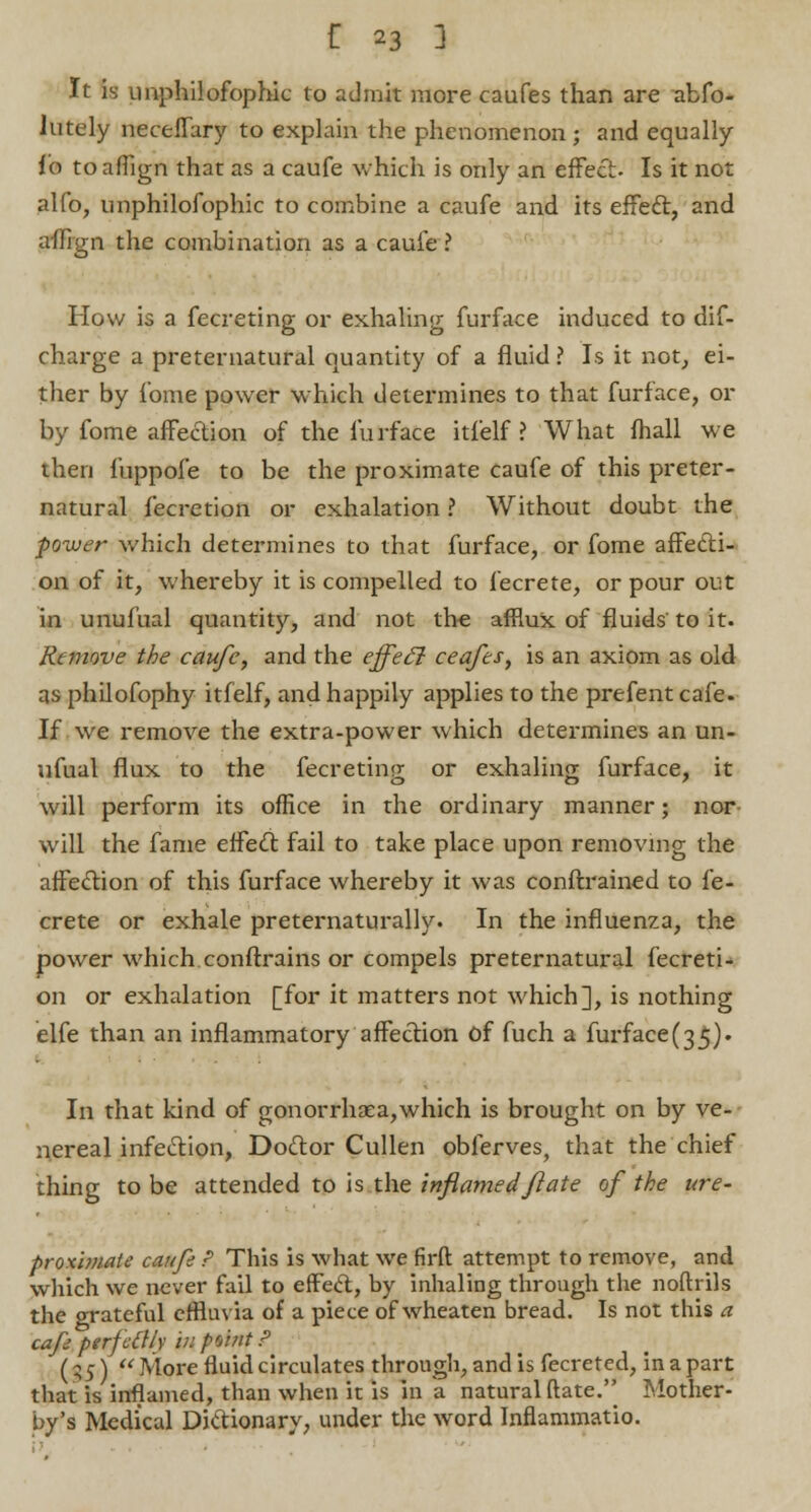 It is imphilofophic to admit more caufes than are abfo- lutely neceffary to explain the phenomenon; and equally io to affign that as a caufe which is only an effect- Is it not alfo, imphilofophic to combine a caufe and its effect, and affign the combination as a caufe ? How is a fecreting or exhaling furface induced to dif- charge a preternatural quantity of a fluid ? Is it not, ei- ther by fome power which determines to that furface, or by fome affection of the furface itfelf ? What fhall we then fuppofe to be the proximate caufe of this preter- natural fecretion or exhalation ? Without doubt the power which determines to that furface, or fome affecti- on of it, whereby it is compelled to fecrete, or pour out in unufual quantity, and not the afflux of fluids to it. Remove the caufe, and the effeci ceafes, is an axiom as old as philofophy itfelf, and happily applies to the prefent cafe. If we remove the extra-power which determines an un- ufual flux to the fecretinp- or exhaling furface, it will perform its office in the ordinary manner; nor will the fame effeci fail to take place upon removing the affection of this furface whereby it was conftrained to fe- crete or exhale preternaturally. In the influenza, the power which conftrains or compels preternatural fecreti- on or exhalation [for it matters not which], is nothing elfe than an inflammatory affection of fuch a furface(35). In that kind of gonorrhaea,which is brought on by ve- nereal infection, Doctor Cullen obferves, that the chief thing to be attended to is the inflamed ft ate of the ure- proximate caufe P This is what we firft attempt to remove, and which we never fail to effeci, by inhaling through the noftrils the crrateful effluvia of a piece of wheaten bread. Is not this a cafe perfcilly u: po>?it P (gj)  More fluid circulates through, and is fecretcd, in a part that is inflamed, than when it is in a natural date. Mother- by's Medical Dictionary, under the word Inflammatio.