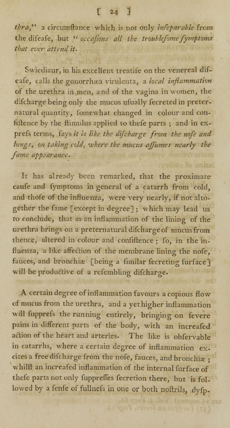 thra,,y a circumftance which is not only inCeparable from the difeafe, but  occafions all the trouble/vine fymptoms that ever attend it- Swiediaur, in his excellent treatiie on the venereal dif- eafe, calls the gonorrhasa virulenta, a local inflammation of the urethra invmen, and of the vagina in women, the difcharge being only the mucus ufually fecreted in preter- natural quantity, fomewhat changed in colour and con- fidence by the ftimulus applied to thefe parts ; and in ex- prefs terms, fays it is like the difcharge from the nofe and lungs, on taking cold, where the mucus affumes nearly the fame appearance- It has already been remarked, that the proximate caufe and fymptoms in general of a catarrh from cold, and thofe of the influenza, were very nearly, if not alto- gether the fame [except in degree] ; which may lead us to conclude, that as an inflammation of the lining of the urethra brings on a preternatural difcharge of mucusfrom thence, altered in colour and confiftence ; fo, in the in- fluenza, a like affection of the membrane lining the nofe, fauces, and bronchia? [being a fimilar fecreting furface] will be productive of a refembling difcharge. A certain degree of inflammation favours a copious flow of mucus from the urethra, and a yet higher inflammation will fupprefs the running entirely, bringing on fevere pains in different parts of the body, with an increafed action of the heart and arteries. The like is obfervable in catarrhs, where a certain degree of inflammation ex- cites a free difcharge from the nofe, fauces, and bronchia; • whilft an increafed inflammation of the internal furface of thefe parts not only fupprefTes fecretion there, but is fol- lowed by a fenfe of fullnefs in one or both noftrils, dyfp.