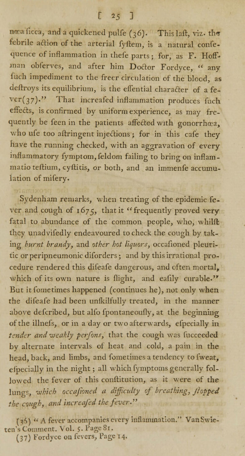 nrra ficca, and a quickened pulfe (36). This laft, viz. tn« febrile action of the arterial fyftem, is a natural confe- quence of inflammation in thefe parts; for, as F. Hoff- man obferves, and after him Doctor Fordyce, any f uch impediment to the freer circulation of the blood, as deftroys its equilibrium, is the effential character of a fe- vcr(37)* That increafed inflammation produces fuch effects, is confirmed by uniform experience, as may fre- quently be feen in the patients affected with gonorrhoea, who ufe too aftringent injections; for in this cafe they nave the running checked, with an aggravation of every inflammatory fymptom,feldom failing to bring on inflam- matio teftium, cyftitis, or both, and an immenfe accumu- lation of mifery. Sydenham remarks, when treating of the epidemic fe- ver and cough of 1675, that it frequently proved very fatal to abundance of the common people, who, whilfl they unadvifedly endeavoured to check the cough by tak- ing burnt brandy, and other hot liquors, occafioned pleuri- tic or peripneumonic diforders; and by this irrational pro- cedure rendered this difeafe dangerous, and often mortal, which of its own nature is flight, and eafily curable. But it fometimes happened (continues he), not only when the difeafe had been unfkilfully treated, in the manner above defcribed, but alfo fpontaneoufly, at the beginning of the illnefs, or in a day or two afterwards, efpecially in tender and weakly perfons, that the cough was fucceeded by alternate intervals of heat and cold, a pain in the head, back, and limbs, and fometimes a tendency to fweat, efpecially in the night; all which fymptoms generally fol- lowed the fever of this conftitution, as it were of the lungs, which occafioned a difficulty of breathing, fiopped the cough, and increafed the fever. (t,S) A fever accompanies every inflammation. VanS.wie- ten's Comment. Vol. 5. Page 81. (37) fordyce on fevers, Page 14.