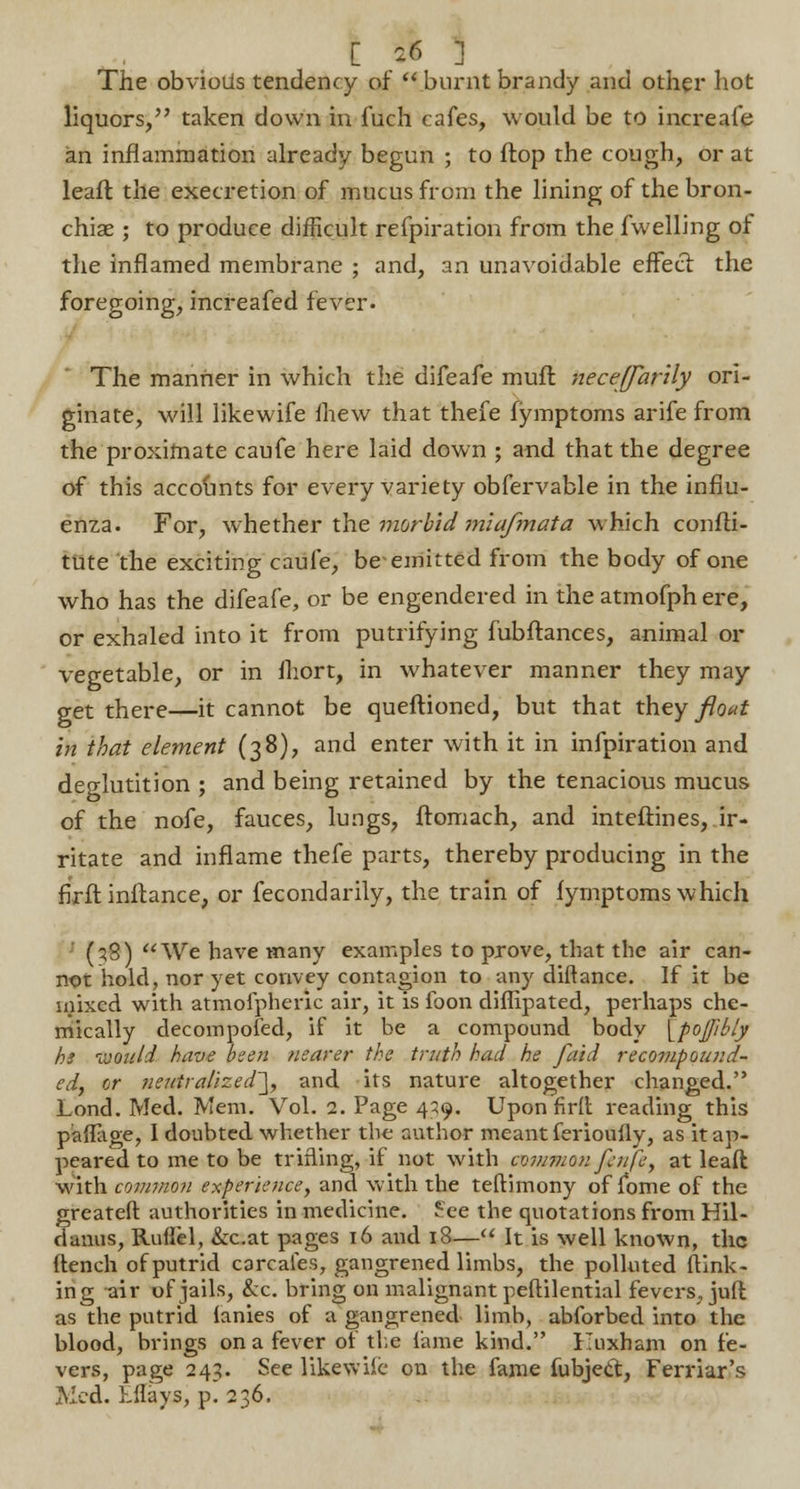The obvioiis tendency of burnt brandy and other hot liquors, taken down in fuch cafes, would be to increafe an inflammation already begun ; to flop the cough, or at leafl the execretion of mucus from the lining of the bron- chiae ; to produce difficult refpiration from the fwelling of the inflamed membrane ; and, an unavoidable effect the foregoing, increafed fever- The manner in which the difeafe muft necejfarily ori- ginate, will likewife fhew that thefe fymptoms arife from the proximate caufe here laid down ; and that the degree of this accounts for every variety obfervable in the influ- enza. For, whether the morbid miafmata which confli- tute the exciting caufe, be-emitted from the body of one who has the difeafe, or be engendered in the atmofph ere, or exhaled into it from putrifying fubflances, animal or vegetable, or in fhort, in whatever manner they may get there—it cannot be queflioned, but that they flout in that element (38), and enter with it in infpiration and deglutition ; and being retained by the tenacious mucus of the nofe, fauces, lungs, ftomach, and inteflines, ir- ritate and inflame thefe parts, thereby producing in the firfl inflance, or fecondarily, the train of fymptoms which (?3) We have many examples to prove, that the air can- not hold, nor yet convey contagion to any diftance. If it be mixed with atmofpheric air, it is foon diflipated, perhaps che- mically decompofed, if it be a compound body [pojpbly he would have been nearer the truth had he faid recompound- ed, or neutralized'], and its nature altogether changed. Lond. Med. Mem. Vol. 2. Page 459. Upon firfl reading this paflage, I doubted whether the author meant ferioufly, as it ap- peared to me to be trifling, if not with common fcnfe, at leafl with common experience, and with the teflimony of fome of the greateft authorities in medicine. See the quotations from Hil- danus, Ruflel, &c.at pages 16 and 18— It is well known, the flench of putrid carcafes, gangrened limbs, the polluted {link- ing ^ir of jails, &c. bring on malignant peftilential fevers, juft as the putrid lanies of a gangrened limb, abforbed into the blood, brings on a fever of the lame kind. Kuxham on fe- vers, page 243. See likewife on the fame fubject, Ferriar's Med. kflays, p. 236.