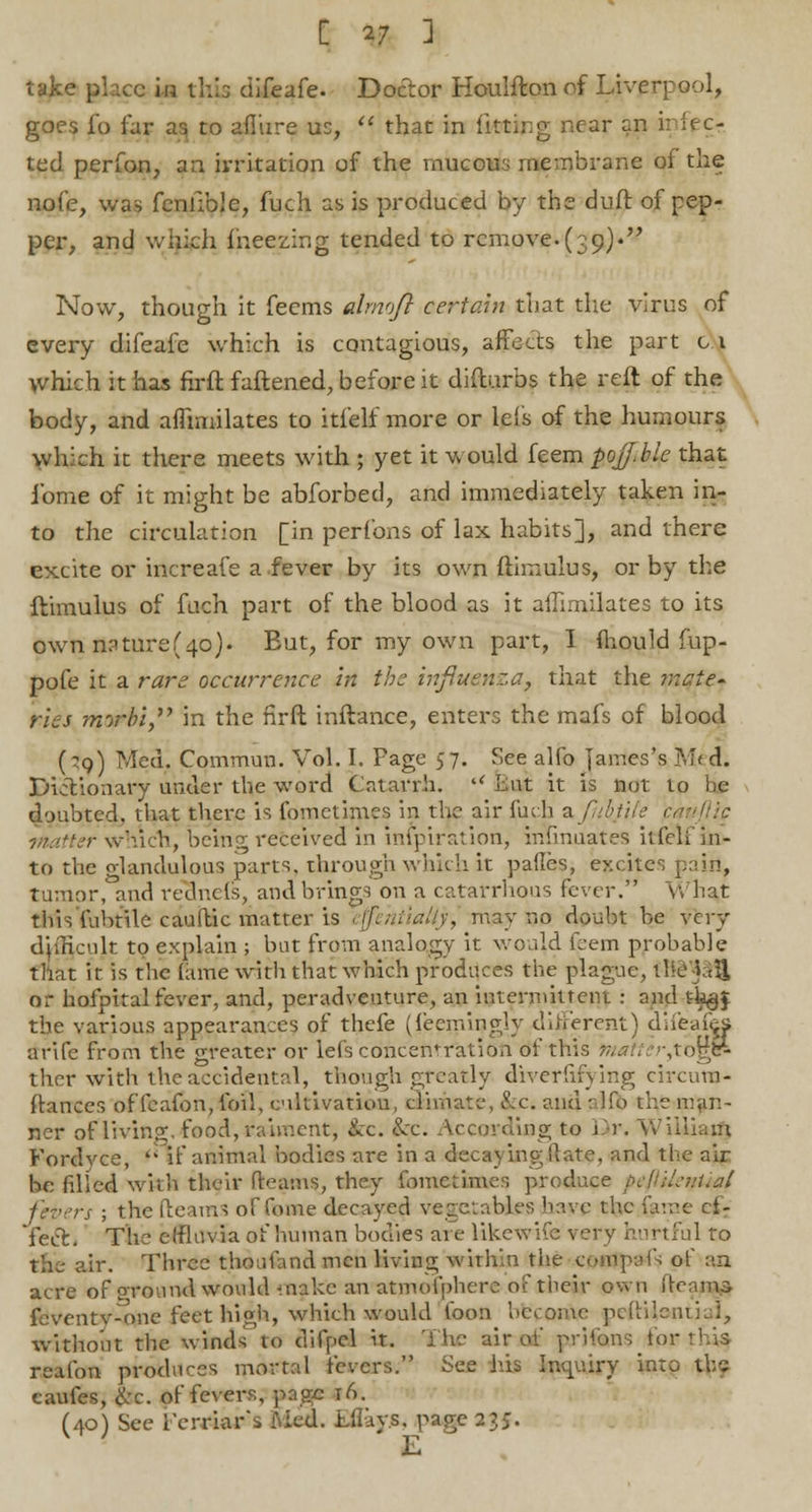 take place in this difeafe. Doctor Houlftonof Liverpool, goes i'o far as to allure us,  that in fituipg near en i: iec- ted perfon, an irritation of the mucous membrane oi the nofe, was fenfible, fuch as is produced by the duft of pep- per, and which fneezing tended to remove.(39). Now, though it feems dmojl certain that the virus of every difeafe which is contagious, affects the part 01 which it has hrftfaliened, before it diflurbs the reft of the body, and aflimilates to itfelf more or lefs of the humours which it there meets with ; yet it would feem poJJ.ble that ibme of it might be abforbed, and immediately taken in- to the circulation [in perfons of lax habits], and there excite or increafe a.fever by its own flimulus, or by the ftimulus of fuch part of the blood as it aflimilates to its own nature(40). But, for my own part, I mould fup- pofe it a rare occurrence in the influenza, that the ixcie- ries morbi in the firft inftance, enters the mafs of blood (?q) Med. Commun. Vol. I. Fage 57. See alfo James's M< d. Dictionary under the word Catarrh. (< Lnt it is not to be doubted, that there is fometimes in the air fuch z.fithtile < ;- which, being received in infpiration, inlinuates itfelf in- to the olandulous parts, through which it pafles, excites pain, tumor, and reducls, and brings on a catarrhqus fever. What this fubtile caufbic matter is effehtialty, may no doubt be very difficult to explain ; but from analogy it would feem probable that it is the fame with that which produces the plague, the'jaU or hofpital fever, and, peradveuture, an intermittent : and t^J the various appearances of thefe (iecmingly different) difeafes arife from the greater or lefs concentration df this matt-, '-,to§& ther with the accidental, though greatly diverhiying circura- ftances of fcafon, foil, cultivation, climate, &c. and alfb the man- ner of living, food, raiment, &c. &c. According to Dr. Williatfj Fordyce, •if animal bodies are in a decaying ft ate, and the air be (illed with their Reams, they fometimes produce peftileniial j ; the fleams of fome decayed vegetables have the fjtme ef- fect. The effluvia of human bodies are likewife very hurtful to the- air. Three thoufmd men living within the cpnjpafs of aa acre of ground would make an atmolpherc of their own fleams feventv^one feet high, which would loon become peftUantiai, without the winds to difpcl it. The air ot prilons tor this reafon produces mortal fevers. See Ids Inquiry into the caufes, &c. of fevers, page t/>. (40) See Ferr-iar s ftied. Eflays, page 23J. E