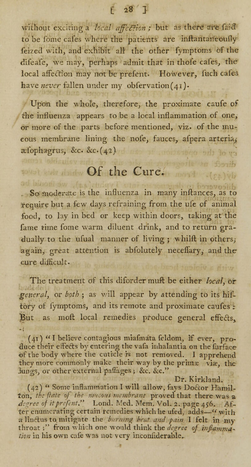 without exciting a local affe&ion ; but as there are faicl to be fome cafes where the patients are inftantaneoufly feized with, and exhibit all the other fymptoms of the difeafe, we may, perhaps admit that in thole cafes, the local affection may not be prefent. However, fuch cafer, have never fallen under my observation(41). Upon the whole, therefore, the proximate caufe of the influenza appears to be a local inflammation of one, or more of the parts before mentioned, viz. of the mu- cous membrane lining the nofe, fauces, afpera arteria, adbphagrus, &c &c(42) Of the Cure. So moderate is the influenza in many inftances, as to require but a few days refraining from the ufe of animal food, to lay in bed or keep within doors, taking at the fame time fome warm diluent drink, and to return gra- dually to the ufual manner of living ; whilft in others; again, great attention is abfolutely neceffary, and the cure difficult. The treatment of this diforder muft be either local, or general, or both ; as will appear by attending to its hif- tory of fymptoms, and its remote and proximate caufes : But as moil local remedies produce general effects, (41) I believe contagious miafmata feldom, if ever, pro- duce their effects by entering the vafa inhalantia on the furface of the body where the cuticle h not removed. I apprehend they more commonly make their way by the prims viae, the lungs, or other external paflages ; &c. &c. Dr. Kirkland. (42) Some inflammation I will allow, fays Doctor Hamil- ton, the ft ate of the mncons membrane proved that there was a degree of itprefent. Lond. IV!ed. Mem. Vol. 2. page 456. Af- ter enumerating certain remedies which he ufed, adds— with a linctus to, mitigate the bwrtiiyift iest, and pain 1 felt in my throat ; from which one would think the degree of infiamma- tion in his own cafe was not very inconnderable.
