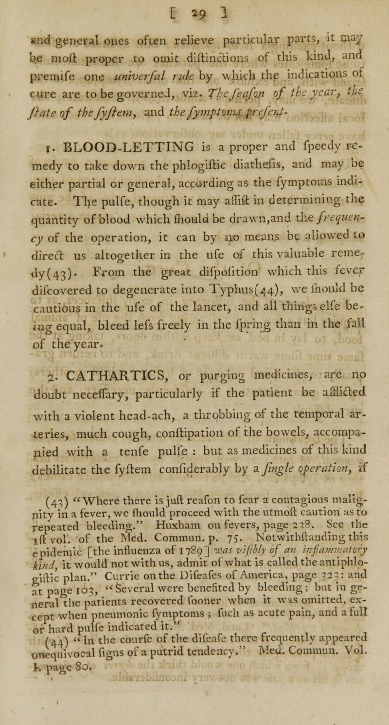 [ 19 3 ind general ones often relieve particular parts, it may be moft proper to omit diftinctions of this kind, and premife one univcrfal rule by which the indications of cure are to be governed, viz. Thefeafun of theyear, we fiate of thefyfiem, and the fymptoms prcfaJ- i. BLOOD-LETTING is a proper and fpeedy re- medy to take down the phlogiftic diathefis, and may be either partial or general, according as the fymptoms indi- cate- The pulfe, though it may aflift in determining the quantity of blood which mould be drawn,and the frequen- cy of the operation, it can by tp mean,s be allowed to direct us altogether in the ufe of this valuable remer <ly(43). From the great difpofition which this fever difcovered to degenerate into Typhus(44), we mould be cautious in the ufe of the lancet, and all thingselfe be- ing equal, bleed lefs freely in the fpring than in the fall of the year. 2. CATHARTICS, or purging medicines, are no doubt neceffary, particularly if the patient be afflicted with a violent head-ach, a throbbing of the temporal ar- teries, much cough, conftipation of the bowels, accompa- nied with a tenfe pulfe : but as medicines of this kind debilitate the fyftem confiderably by a Jingle operation, if (4;) Where there is juft reafon to fear a contagious malig- nity in a fever, we mould proceed with the utmoft caution as to repeated bleeding. Huxham on fevers, page 238. See the 1 ft vol. of the Med. Commun. p. 75. Notwithstanding this epidemic [the influenza of 1789] was vifibly of an mfiamniatoiy kind it would not with us, admit of what is called the antiphlo- eiftic plan. Currie on the Difeafes of America, page 323: and at page 163, li Several were benefited by bleeding ; but in ge- neral the patients recovered fooner when it was omitted, ex- cept when pneumonic fymptoms ; filch as acute pain, and a full or hard pulfe indicated it.' .«,. • (44) In the courfe of the dilcafb there frequently appeared unequivocal Ggns of a putrid tendency. Med. Commun. Vol. K page 8o»