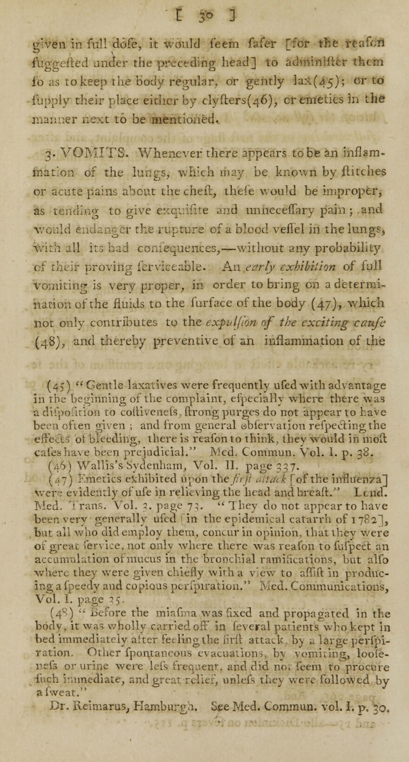[ 3° 3 gven in full dofe, it would feem fafer [for the W»aftffl ftfggefted under the preceding head] to adminMter them fo as to keep the body regular, or gently lax(45); or to ■f imply their place either by clyflers(46), cr emetics in the manner next to be mentioned. 3. VOMITS. Whenever there appears to be an inflam- mation of the lungs, which rfiay be known by flitches or acute pains about thecheft, theie would be improper, as t^rfdiHg to give e::cp.'fhe and unneceflary pain ; and would endanger the rupture of a blood vefiel in the lungs, with all its bad ccmequences,—without any probabilit)' of thtir proving ierviceable. An early exhibition of full Vomiting is very proper, in order to bring on a determi- nation of the fluids to the furface of the body (47), which not only contributes to the expuljion of the exciting caufe (4S), and thereby preventive of an inflammation of the (45) Gentle laxatives were frequently ufed with advantage in the beginning of the complaint, efpeciallv where there was a difpofirion to couivenefs, ftrong purges do not appear to have been often given ; and from general abfervation refpeclingthe eireas ot bleeding, there is reafonto think, they would in moil cafeshaye, been prejudicial. Med. Commun. Vol. 1. p. 38. (46) Wallis's Sydenham, Vol. II. page 337. (47) Emetics exhibited upon the/;'//' dttXci. [of the influenza] wer .- evidently of ufe in relieving the head and bread. Lend. Med. Trans. Vol. 2. page 7^.  They do not appear to have been very generally ufed jin the epidemical catarrh of 1782], but all who did employ them, concur in opinion, that they were of great fervice, not only where there was realon to fufpect an accumulation oi mucus in the bronchial ratifications, but alfo where they were given chiefly with a view to aflift in produc- ing a fpeedy aud copious pcrfpiration. Med. Communications, Vol. I. page 35. (41-:)  Before the miafma was fixed and propagated in the body, it was wholly carried off in feveral patients who kept in bed immediately alter fet ling the firft attack by a large perfpi- ration. Other fpontaneons evacuations., b\ vomiting, loo(e- nefs or urine were lefs iVecp:ent. and did no. feem to procure inch immediate, and great relief, unleis they were followed by afweat. Dr. lieimarus, Hamburgh. See Med. Commun. vol. I. p. 30, '•