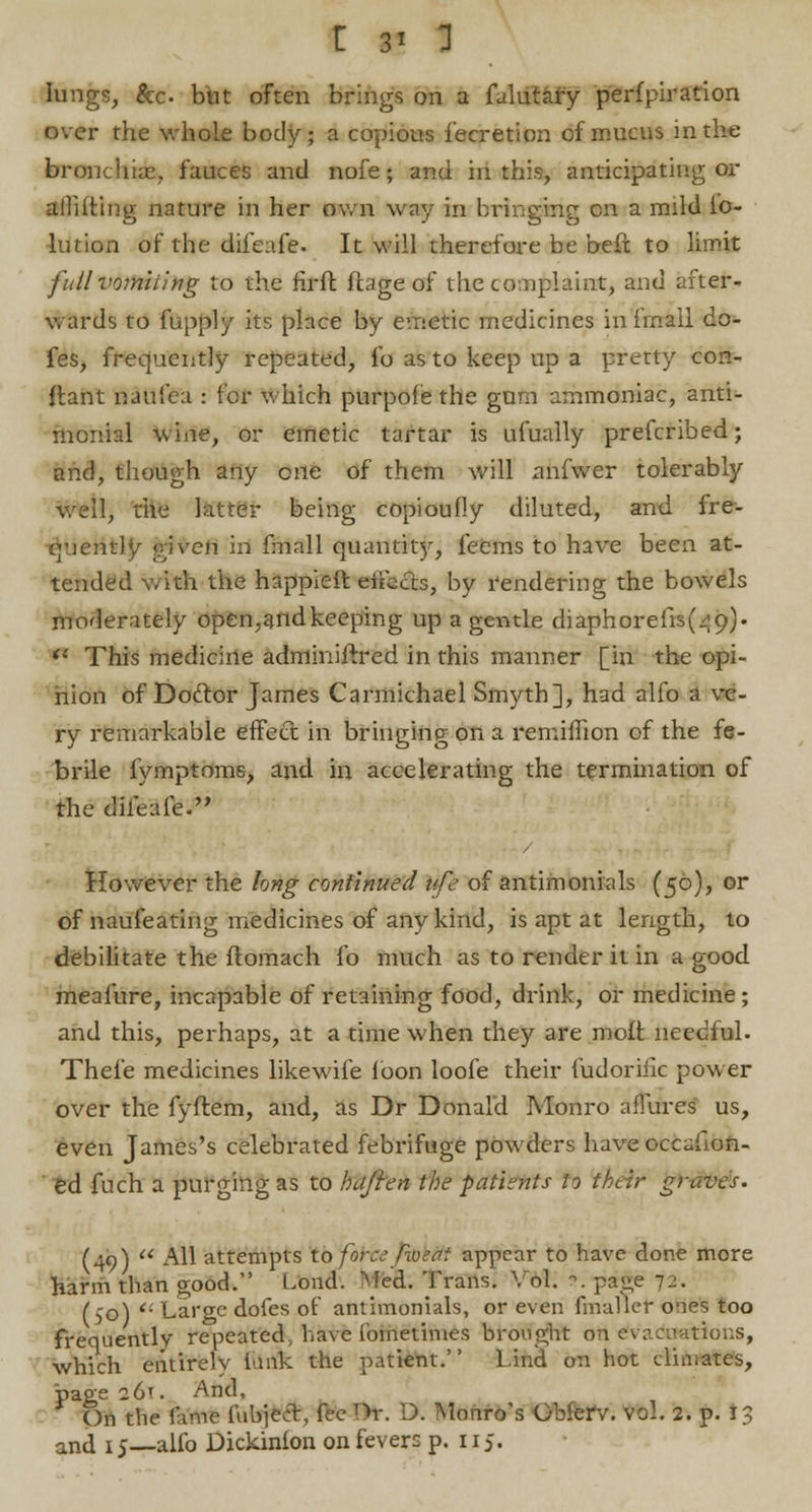 lungs, &c. but often brings on a faliSify perfpiration over the whole body; a copious fecretion of mucus in the branchiae, fauces and nofe; and hi this, anticipating or allilting nature in her own way in bringing en a mild io- lution of the dileafe. It will therefore be befx to limit fiillvomiling to the fir ft ftage of the complaint, and after- wards to fupply its place by emetic medicines in finall do- fes, frequently repeated, lb as to keep up a pretty con- flant naufea : for which purpofe the gum ammoniac, anti- monial wine, or emetic tartar is ufually prefcribed; and, though any one of them will anfwer tolerably well, the latter being copioufly diluted, and fre- quently given in fmall quantity, feems to have been at- tended with the happier* effects, by rendering the bowels moderately open,andkeeping up a gentle diaphorefis(z;9). il This medicine adminiftred in this manner [in the opi- nion of Doftor James Carmichael Smyth], had alfo a ve- ry remarkable effect in bringing on a remillion of the fe- brile fymptoms, and in accelerating the termination of the diieafe. However the long continued ufe of antimonials (50), or of naufeating medicines of any kind, is apt at length, to debilitate the flomach fo much as to render it in a good meafure, incapable of retaining food, drink, or medicine ; and this, perhaps, at a time when they are moft needful. Thefe medicines likewife loon loofe their fudoriiic power over the fyftem, and, as Dr Donald Monro allures us, even James's celebrated febrifuge powders have occafion- ed fuch a purging as to hajien the patients to their graves. (49)  All attempts ibfoteeJibkfft appear to have done more harm than good. Load. Med. Trans. Vol. ?. page 1.:. (50) '■ Large dofes of antimonials, or even fmaller o-ies too frequently repeated, have foinetimes brought oft Evaluations, which entirely lank the patient. Lind on hot clin;ates, page 26T. And, On the fame [\ibjccr, fee Or. D. Monro's Gbierv. vol. 2. p. 13 and 15—alfo Dickinfon on fevers p. 115.