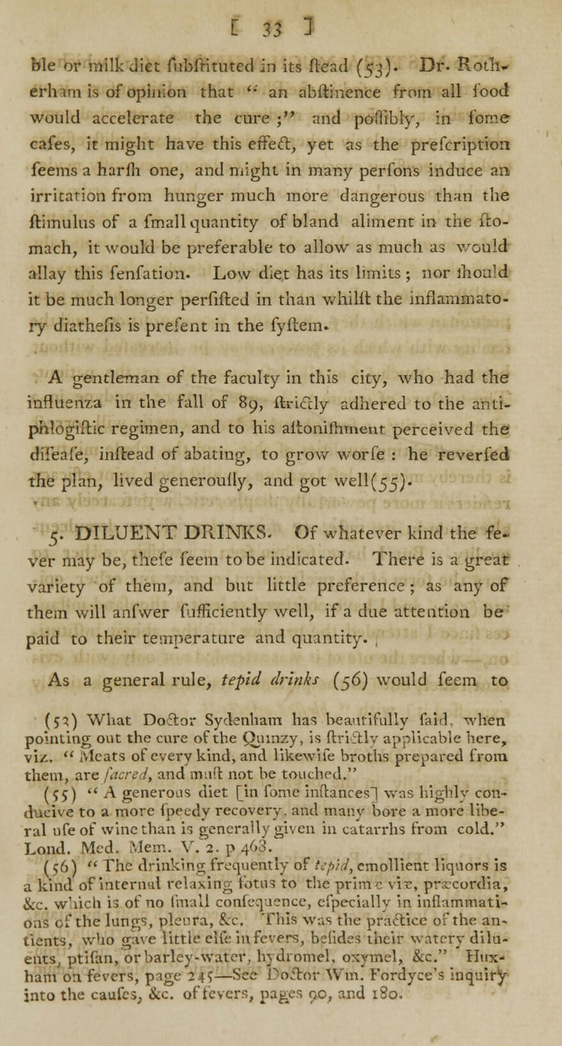 ble or milk diet fubfrituted in its ftead (^3). Dr. Roth- erhim is of opinion that '•' an abftinence from all food would accelerate the cure ; and poflibly, in feme cafes, it might have this effecl, yet as the prefcription feems a harm one, and might in many perfons induce an. irritation from hunger much more dangerous than the ftimulus of a fmall quantity of bland aliment in the fto- mach, it would be preferable to allow as much as would allay this fenfation. Low diet has its limits ; nor lhould it be much longer perfifted in than whilft the inflammato- ry diathefis is prefent in the fyftem. A gentleman of the faculty in this city, who had the influenza in the fall of 89, Uriah/ adhered to the anti- phlogistic regimen, and to his aitonifhment perceived the difeafe, inftead of abating, to grow worfe : he reverfed the plan, lived generoully, and got well(55). 5. DILUENT DRINKS. Of whatever kind the fe- ver may be, thefe feem to be indicated. There is a great variety of them, and but little preference; as any of them will anfwer fufficiently well, if a due attention be paid to their temperature and quantity. , As a general rule, tepid drinks (56) would feem to (51) What Doftor Sydenham has beautifully fair]. -when pointing out the cure of the Qumzy, is ftri&ly applicable here, viz.  Meats of every kind, and like-wife broths prepared from them, are /acred, and muft not be touched. (55) A generous diet [in fomc inftances] was highly con- ducive to a more fpeedy recovery, and many bore a more libe- ral ufe of wine than is generally given in catarrhs from cold. Lond. Med. Mem. V. 2. p 463. (56)  The drinking frequently of tepid, emollient liquors is a kind of internal relaxing fotus to the prime vir, prseeowHa, &c. which is of no fmall confequence, efpecially in inflammati- ons of the lungs, pleura, fee. Tins was the practice of the an- tients, who gave little eKe in fevers, befides their watery dilu- ents, ptifan, or barley-water, hy'dromel, oxymel, &c. Hux- ham on. fevers, page 24?—See Doctor Win. Fordyce's inquiry into the caufes, &c. of fevers, pages 00, and 180.