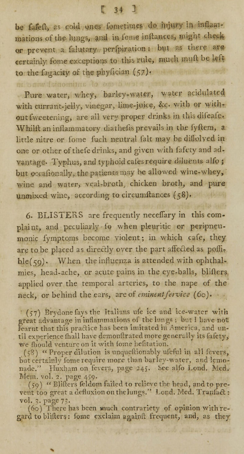 be fafefc, as cold ones fometimes do injury in inflam- mations of the lungs, and in feme inftances, might check or prevent a falutary perfpiration : but as there are certainly fome exceptions to this rule, much muft be Left to the fagacity of the phyfician (57)' Pure water, whey, barley-water, water acidulated with currant-jelly, vinegar, lime-juice, &o with or with- out fv.ee teni.:g, are all very proper drinks in this difeafe. Whilfl an inflammatory diathefls prevails in the lyftem, a little nitre or fome fu.ch neutral fait may be diflolved in one or other of thefe drinks, and given with fafety and ad- vantage- Typhus, and typhoid cafes require dduents alfo } but occ-aflonally, the patients may be allowed wine-whey, wine and water, veal-broth, chicken broth, and pure unmixed wine, according to circumflances (58). 6. BLISTERS are frequently necefTary in this com- plaint, and peculiarly io when pleuritic or peripneu- monic fympto.ms become violent; in which cafe, they are to be placed as directly over the part affecledas pofliT hle(59). When the influenza is attended with ophthal- mies, head-ache, or acute pains in the.eye-balls, blifters applied over the temporal arteries, to the nape of the neck, or behind the ears, are of eminentfervice (60). (57) Brydone fays the Italians ufc ice and ice-water with great advantage in inflammations of the lungs ; but I have not learnt that this practice has been imitated in America, and un- til experience fhall have demonftrated more generally its fafety, we fliould venture on it with fome hefitation. (58) Proper dilution is unqucftionably ufeful in all fevers, but certainly fome require more than barley-v. ater, and lemo- nade. Huxham on fevers, page 245. See alfo Lond. Me<L Mem. vol. 2. page 459. (59) Blifters feldom failed to relieve the head, and to pre- vent too great a defluxion on the lungs. Lond. Med. Traiilac!: vol. q. page 73. (60) There has been much contrariety of opinion with re- gard to blifters: fome exclaim againft frequent, and, as they
