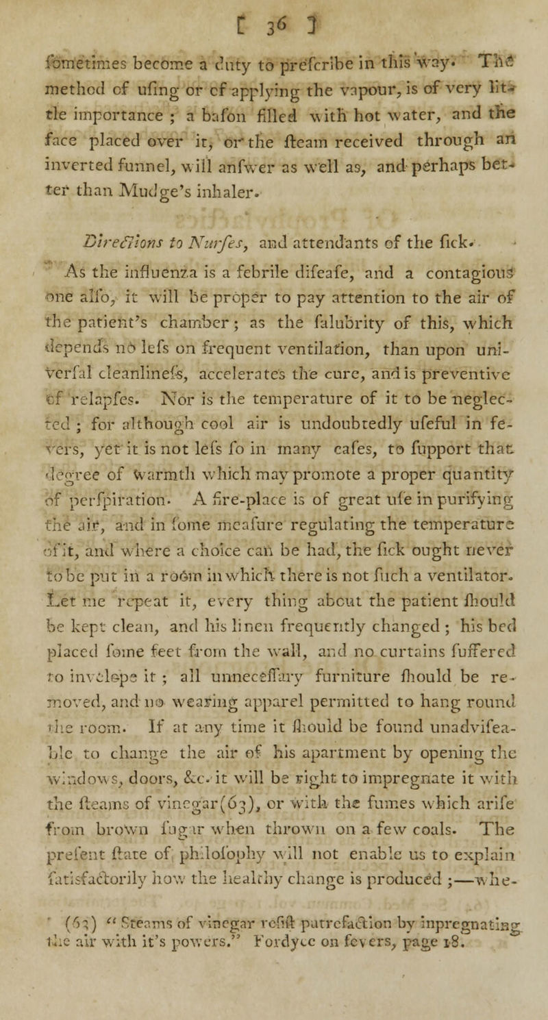 ibme'times become a duty to prefcribe in this ifcayJ Th£ method cf ufing or cf applying the vapour, is of very lit- tle importance ; a bafon filled with hot water, and the face placed over it, or the fleam received through an inverted funnel, w ill anfwer as well as, and perhaps bet- ter than Mudge's inhaler. Directions to Nurfes, and attendants of the fick. As the influenza is a febrile difeafe, and a contagious me alio, it will be proper to pay attention to the air of the patient's chamber; as the falubrity of this, which depends n'6 lefs on frequent ventilation, than upon uni- verfal cleanliness, accelerates the cure, and is preventive of relapfes. Nor is the temperature of it to be neglec- ted ; for although cool air is undoubtedly ufeful in fe- vers, yet it is not lefs fo in many cafes, to fupport that. deo'ree of Warmth which may promote a proper quantit^r of perfpiration. A fire-place is of great ufe in purifying aft?, and in fome mcafure regulating the temperatur2 of it, and where a choice can be had, the fick ought never to be pint in a room in which- there is not fuch a ventilator. Let r.ie repeat it, every thing about the patient mould fee kept clean, and his linen frequently changed ; his bed placed feme feet from the wall, and no curtains fufFercd to invelepe it ; all unneceffaiy furniture mould be re- moved, and no wearing apparel permitted to hang round room. If at any time it fhouid be found unadvifea- ble to change the air of his apartment by opening the windows, doors, &cit will be right to impregnate it with the fleams of vincgar(03), or with the fumes which arife from brown fu gar when thrown on a few coals. The preient ftate of phdofoohy will not enable us to explain iatlsfactorily how the healthy change is produced ;—w he- ifii) u .Stents of vinegar roftft putrefaction by inpregnating tiie air with it's powers. r'ordyce on fevers, page 18.