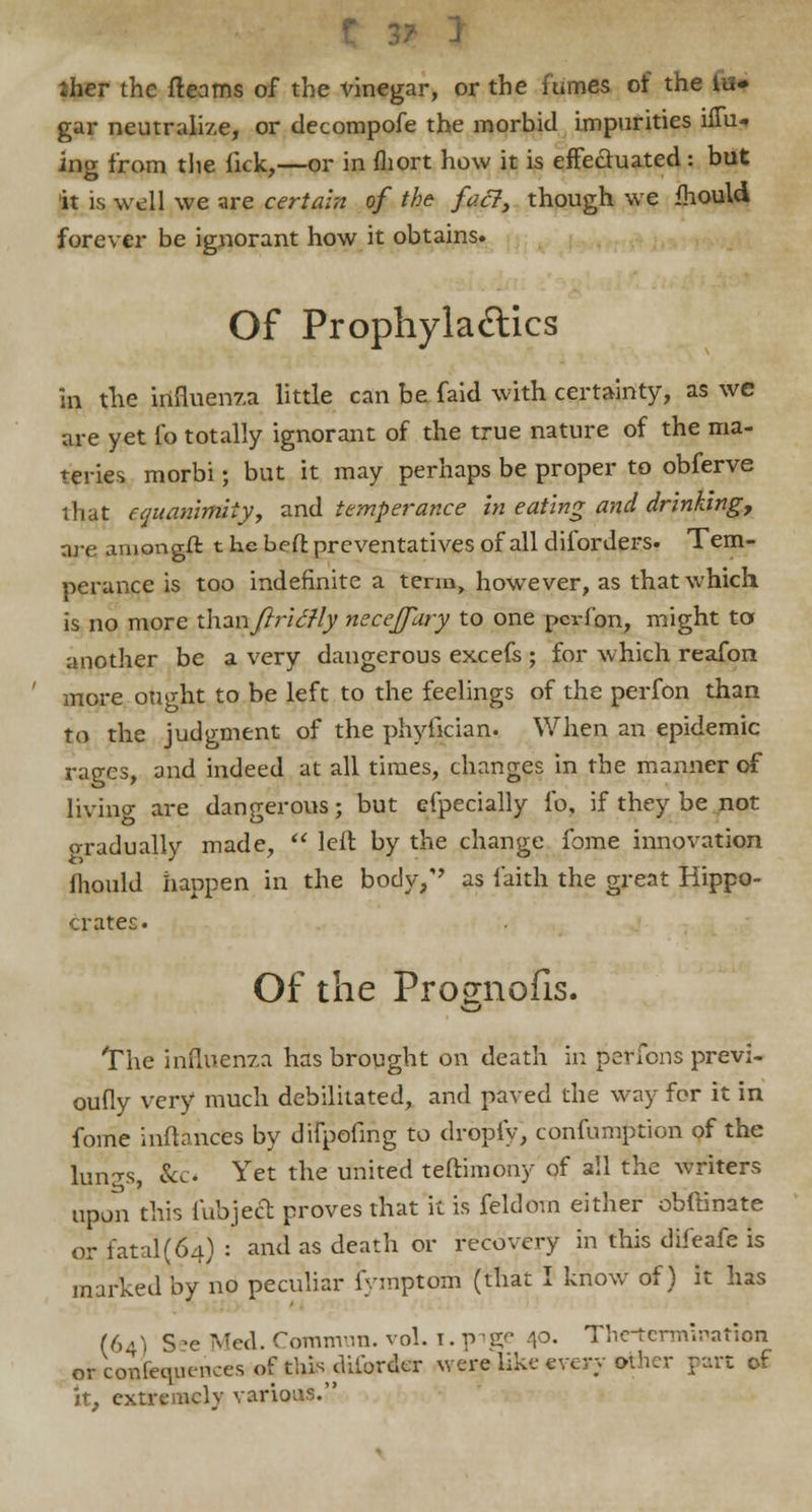 iher the fleams of the vinegar, or the fumes of the in- gar neutralize, or decompofe the morbid impurities ifm- ing from the lick,—or in fliort how it is effectuated : but it is well we are certain of the fact, though we fhould forever be ignorant how it obtains. Of Prophylaftics in the influenza little can be faid with certainty, as we are yet fo totally ignorant of the true nature of the ma- teries morbi; but it may perhaps be proper to obferve that equanimity, and temperance in eating and drinking, are amongft t he beft preventatives of all diforders- Tem- perance is too indefinite a term, however, as that which is no more xhznftritfly necejjary to one pcrfon, might to another be a very dangerous excefs ; for which reafon more ought to be left to the feelings of the perfon than to the judgment of the phyfician. When an epidemic rages, and indeed at all times, changes in the manner of livincr are dangerous; but efpecially fo, if they be not o-radually made, left, by the change fome innovation fhould happen in the bodyy as faith the great Hippo- crater;. Of the Pro^nofis. The influenza has brought on death in persons previ- oufly very much debilitated, and paved the way for it in fome inftances by difpofing to dropfy, confumption of the lunzs, &c< Yet tne unitecl teftimony of all the writers upon this fubject proves that it is feldom either obftinate or fatal (64) : and as death or recovery in this difeafe is marked by no peculiar fymptom (that I know of) it has (64) S-e Med. Comnvin. vol. 1. v ige 4°- Thetermination or consequences of this ditbrdcr were like every other part of it, extremely various.