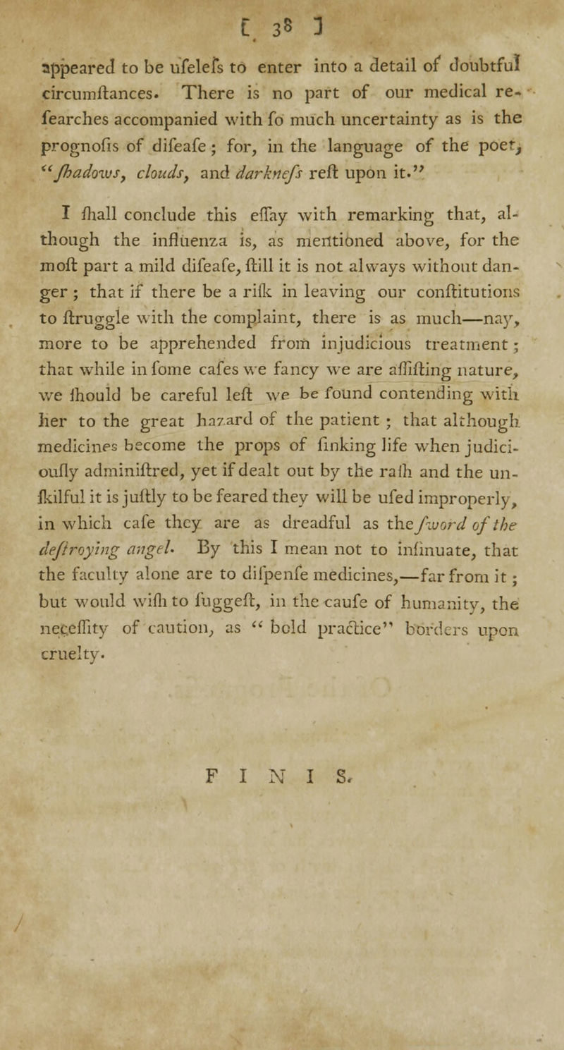 appeared to be ufelefs to enter into a detail of* doubtful circumftances. There is no part of our medical re- fearches accompanied with fo much uncertainty as is the prognofis of difeafe ; for, in the language of the poet, fhadows, clouds} and darkncfs reft upon it. I fhall conclude this efTay with remarking that, al- though the influenza is, as mentioned above, for the moft part a mild difeafe, ftill it is not always without dan- ger ; that if there be a rilk in leaving our conftitutions to ftrup-gle with the complaint, there is as much—nay, more to be apprehended from injudicious treatment; that while infome cafes we fancy we are aflifting nature, we mould be careful left we be found contending with her to the great h.i7.ard of the patient ; that although medicines become the props of finking life when judici- oufly adminiftred, yet if dealt out by the ralh and the un- ikilful it is juftly to be feared they will be ufed improperly, in which cafe they are as dreadful as the /word ofthe dejiroying angel. By this I mean not to infinuate, that the faculty alone are to difpenfe medicines,—far from it; but would wifhto fuggeft, in the caufe of humanity, the neceflity of caution, as  bold practice borders upon cruelty. FINIS.