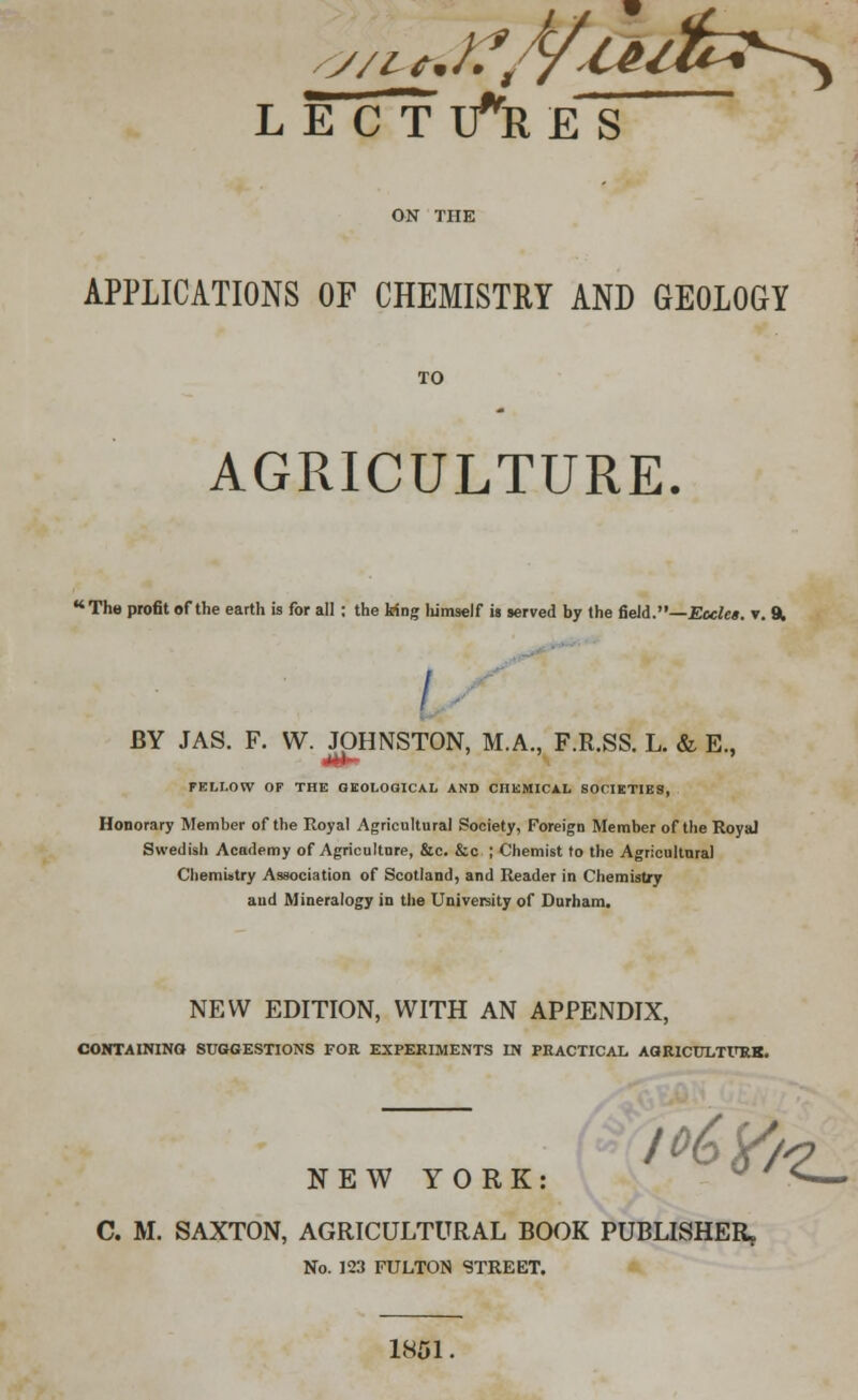 LECTURES APPLICATIONS OF CHEMISTRY AND GEOLOGY TO AGRICULTURE. The profit of the earth is for all : the king himself is served by the field.—Ecclea. v. 9. BY JAS. F. W. JOHNSTON, M.A., F.R.SS. L. & E., FELLOW OP THE GEOLOGICAL AND CHEMICAL SOCIETIES, Honorary Member of the Royal Agricultural Society, Foreign Member of the Royal Swedish Academy of Agriculture, &c. &c ; Chemist to the Agricultural Chemistry Association of Scotland, and Reader in Chemistjy aud Mineralogy in the University of Durham. NEW EDITION, WITH AN APPENDIX, CONTAINING SUGGESTIONS FOR EXPERIMENTS IN PRACTICAL AGRICULTURK. NEW YORK l°t>tf<? C. M. SAXTON, AGRICULTURAL BOOK PUBLISHER, No. 123 FULTON STREET. 1851.