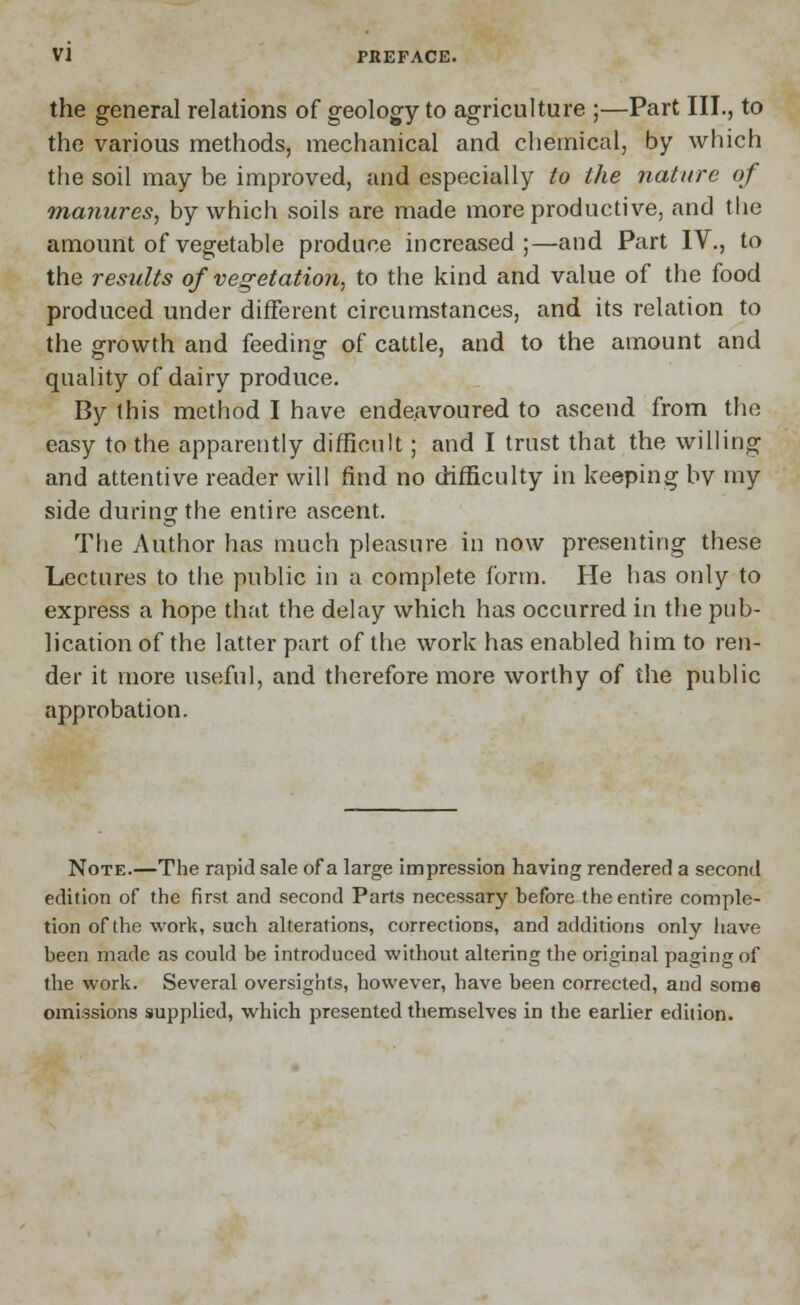 the general relations of geology to agriculture ;—Part III., to the various methods, mechanical and chemical, by which the soil may be improved, and especially to the nature of manures, by which soils are made more productive, and the amount of vegetable produce increased;—and Part IV., to the results of vegetation, to the kind and value of the food produced under different circumstances, and its relation to the growth and feeding of cattle, and to the amount and quality of dairy produce. By this method I have endeavoured to ascend from the easy to the apparently difficult; and I trust that the willing and attentive reader will find no difficulty in keeping bv my side during the entire ascent. The Author has much pleasure in now presenting these Lectures to the public in a complete form. He has only to express a hope that the delay which has occurred in the pub- lication of the latter part of the work has enabled him to ren- der it more useful, and therefore more worthy of the public approbation. Note.—The rapid sale of a large impression having rendered a second edition of the first and second Parts necessary hefore the entire comple- tion of the work, such alterations, corrections, and additions only have been made as could be introduced without altering the original paging of the work. Several oversights, however, have been corrected, and some omissions supplied, which presented themselves in the earlier edition.
