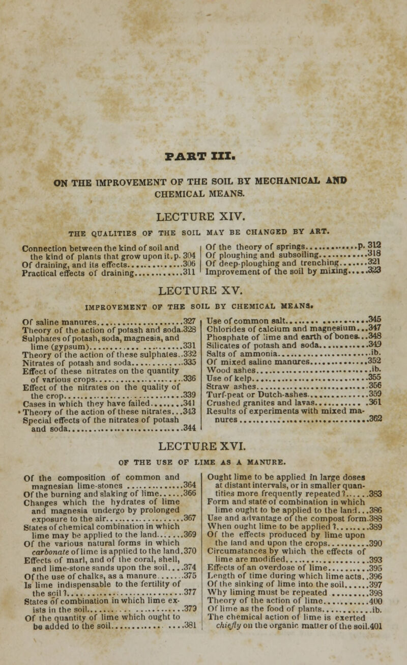 ON THE IMPROVEMENT OF THE SOIL BY MECHANICAL AND CHEMICAL MEANS. LECTURE XIV. THE QUALITIES OF THE SOIL MAY BE CHANGED BY ART. Connection between the kind of soil and the kind of plants that grow upon it. p. 304 Of draining, and its effects 306 Practical effects of draining 311 Of the theory of springs p. 312 Of ploughing'and subsoiling 318 Of deep-ploughing and trenching 321 Improvement of the soil by mixing 323 LECTURE XV. IMPROVEMENT OF THE SOIL BY CHEMICAL MEANS. Of saline manures 327 Theory of the action of potash and soda.328 Sulphates of potash, soda, magnesia, and lime (gypsum) 331 Theory of the action of these sulphates. .332 Nitrates of potash and soda 333 Effect of these nitrates on the quantity of various crops 336 Effect of the nitrates on the quality of the crop 339 Cases in which they have failed 341 • Theory of the action of these nitrates.. .343 Special effects of the nitrates of potash and soda 344 Use of common salt 345 Chlorides of calcium and magnesium...347 Phosphate of lime and earth of bones...348 Silicates of potash and soda 349 Salts of ammonia ib- Of mixed saline manures 352 Wood ashes ••>• Use of kelp 355 Straw ashes 356 Turf-peat or Dutch-ashes 359 Crushed granites and lavas 361 Results of experiments with mixed ma- nures ...362 LECTURE XVI. OF THE USE OF LIME AS A MANURE. Of the composition of common and magnesian limestones 364 Of the burning and slaking of lime 366 Changes which the hydrates of lime and magnesia undergo by prolonged exposure to the air 367 Slates of chemical combination in which lime may be applied to the land 369 Of the various natural forms in which car&ona/e of lime is applied to the land.370 Effects of marl, and of the coral, shell, and lime-stone sands upon the soil... .374 Of the use of chalks, as a manure 375 Is lime indispensable to the fertility of the soil f 377 States of combination in which lime ex- ists in the soil 379 Of the quantity of lime which ought to be added to the soil ....381 Ought lime to be applied in large doses at distant intervals, or in smaller quan- tities more frequently repeated 1 383 Form and state of combination in which lime ought to be applied to the land.. .386 Use and advantage of the compost form.388 When ought lime to be applied 1 389 Of the effects produced by lime upon the land and upon the crops 390 Circumstances by which the effects of lime are modified 393 Effects of an overdose of lime 395 Length of time during which lime acts..396 Of the sinking of lime into the soil 397 Why liming must be repeated 398 Theory of the action of lime 400 Of lime as the food of plants ib. The chemical action of lime is exerted chiefly on the organic matter of the soil.401
