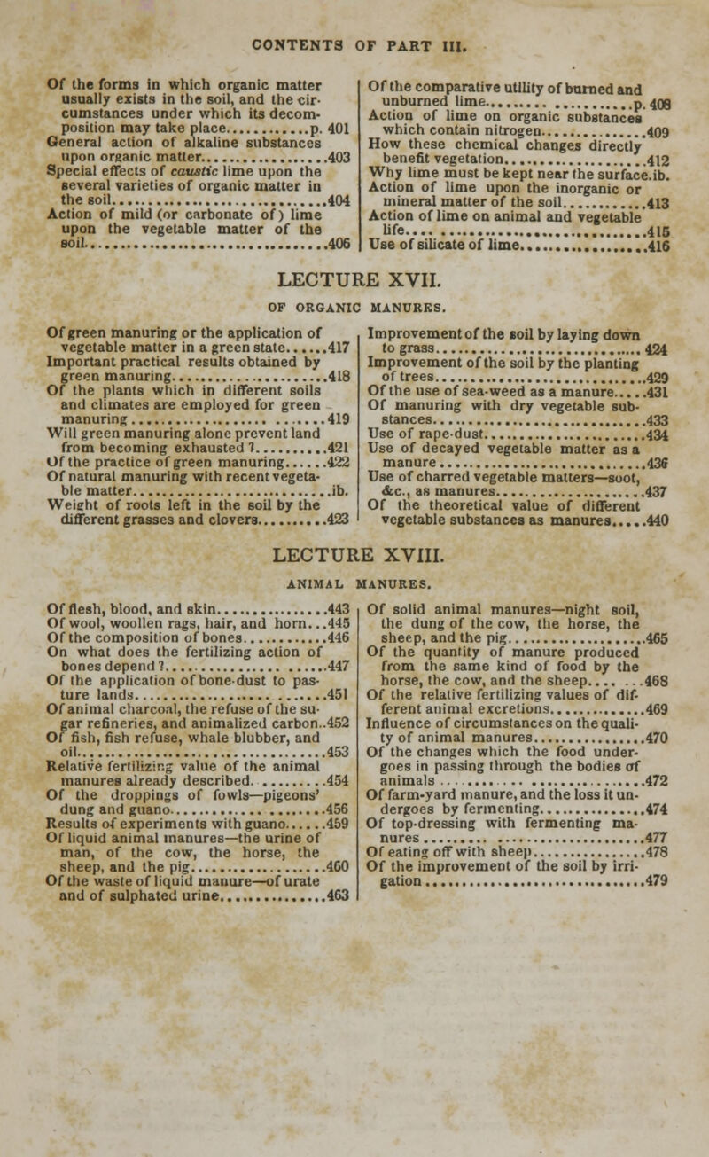 Of the forms in which organic matter usually exists in the soil, and the cir- cumstances under which its decom- position may take place p. 401 General action of alkaline substances upon organic matter 403 Special effects of caustic lime upon the several varieties of organic matter in the soil 404 Action of mild (or carbonate of) lime upon the vegetable matter of the soil 406 Of the comparative utility of burned and unburned lime p. 409 Action of lime on organic substances which contain nitrogen 409 How these chemical changes directly benefit vegetation 412 Why lime must be kept near the surface.ib. Action of lime upon the inorganic or mineral matter of the soil 413 Action of lime on animal and vegetable life 415 Use of silicate of lime 416 LECTURE XVII. OF ORGANIC MANURES. Of green manuring or the application of vegetable matter in a green state 417 Important practical results obtained by green manuring 418 Of the plants which in different soils and climates are employed for green manuring 419 Will green manuring alone prevent land from becoming exhausted ? 421 Of the practice of green manuring 422 Of natural manuring with recent vegeta- ble matter ib. Weight of roots left in the soil by the different grasses and clovers 423 Improvement of the soil by laying down to grass 424 Improvement of the soil by the planting of trees 429 Of the use of sea-weed as a manure 431 Of manuring with dry vegetable sub- stances 433 Use of rape-dust 434 Use of decayed vegetable matter as a manure 436 Use of charred vegetable matters—soot, &c, as manures 437 Of the theoretical value of different vegetable substances as manures 440 LECTURE XVIII. ANIMAL MANURES. Of flesh, blood, and skin 443 Of wool, woollen rags, hair, and horn. ..445 Of the composition of bones 446 On what does the fertilizing action of bones depend? 447 Of the application of bone-dust to pas- ture lands 451 Of animal charcoal, the refuse of the su- gar refineries, and animalized carbon..452 Of fish, fish refuse, whale blubber, and oil 453 Relative fertilizing value of the animal manures already described 454 Of the droppings of fowls—pigeons' dung and guano 456 Results of experiments with guano 459 Of liquid animal manures—the urine of man, of the cow, the horse, the sheep, and the pig 460 Of the waste of liquid manure—of urate and of sulphated urine 463 Of solid animal manures—night soil, the dung of the cow, the horse, the sheep, and the pig 465 Of the quantity of manure produced from the same kind of food by the horse, the cow, and the sheep 468 Of the relative fertilizing values of dif- ferent animal excretions 469 Influence of circumstances on the quali- ty of animal manures 470 Of the changes which the food under- goes in passing through the bodies of animals 472 Of farm-yard manure, and the loss it un- dergoes by fermenting 474 Of top-dressing with fermenting ma- nures 477 Of eating off with sheep 478 Of the improvement of the soil by irri- gation 479