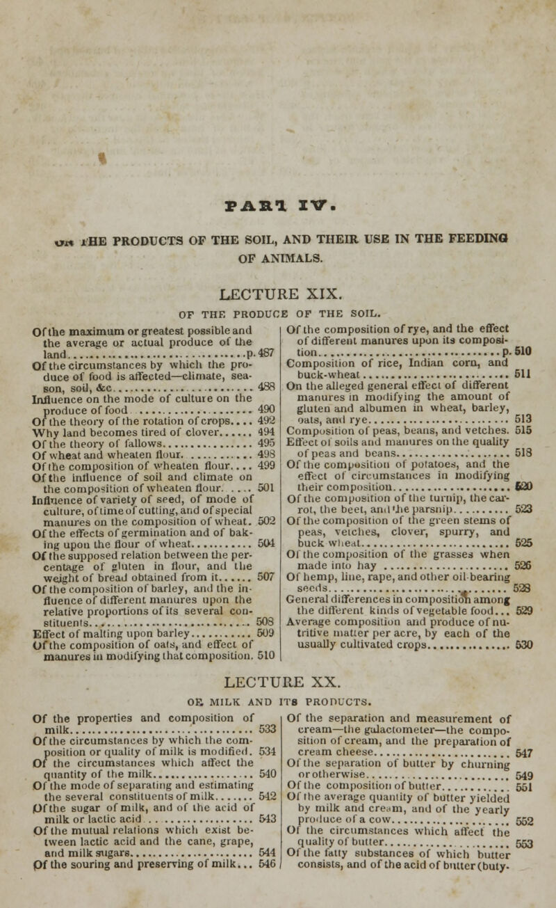 PAH1 XV. ow lHE PRODUCTS OF THE SOIL, AND THEIR USE IN THE FEEDING OF ANIMALS. LECTURE XIX. Of the maximum or greatest possible and the average or actual produce of the land p. 487 Of the circumstances by which the pro- duce of food is affected—climate, sea- son, soil, &c 488 Influence on the mode of culture on the produce of food 490 Of the theory of the rotation of crops.... 492 Why land becomes tired of clover 494 Of the theory of fallows 495 Of wheat and wheaten flour 498 Of the composition of wheaten flour.... 499 Of the influence of soil and climate on the composition of wheaten flour 501 Influence of variety of seed, of mode of culture, oflimeof cutting, and of special manures on the composition of wheat. 502 Of the effects of germination and of bak- ing upou the flour of wheat 504 Of the supposed relation between the per- centage of gluten in flour, and lite weight of bread obtained from it 507 Of the composition of barley, and the in- fluence of different manures upon the relative proportions of its several con- stituents 508 Effect of malting upon barley 509 Of the composition of oals, and effect of manures in modifying that composition. 510 OF THE PRODUCE OF THE SOIL. Of the composition of rye, and the effect of different manures upon its composi- tion p. 510 Composition of rice, Indian corn, and buck-wheat 511 On the alleged general effect of different manures in modifying the amount of gluten and albumen in wheat, barley, oats, ami rye 513 Composition of peas, beans, and vetches. 515 Effect ol soils and manures on the quality of peas and beans 518 Of the composition of potatoes, and the effect of circumstances in modifying their composition 520 Of the composition of the turnip, the car- rot, the beet, and'lieparsnip 523 Of the composition of the green stems of peas, vetches, clover, spurry, and buck wheat 525 Ol the composition of the grasses when made into hay 526 Of hemp, line, rape, and other oil-bearing seeds 528 General differences in composition among the different kinds of vegetable food... 529 Average composition and produce of nu- tritive matter per acre, by each of the usually cultivated crops 530 LECTURE XX. OF. MILK AND IT8 PRODUCTS. Of the properties and composition of milk Of the circumstances by which the com- position or quality of milk is modified. Of the circumstances which affect the quantity of the milk Of the mode of separating and estimating the several constituents of milk Of the sugar of milk, and of the acid of milk or lactic acid Of the mutual relations which exist be- tween lactic acid and the cane, grape, and milk sugars Of the souring and preserving of milk... Of the separation and measurement of cream—the galactometer—the compo- sition of cream, and the preparation of cream cheese 547 Of the separation of butter by churning or otherwise 549 Of the composition of butter 551 Of the average quantity of butter yielded by milk and cream, and of the yearly produce of a cow 552 Of the circumstances which affect the quality of butter 553 Of the fatty substances of which butter consists, and of the acid of butter (buty-