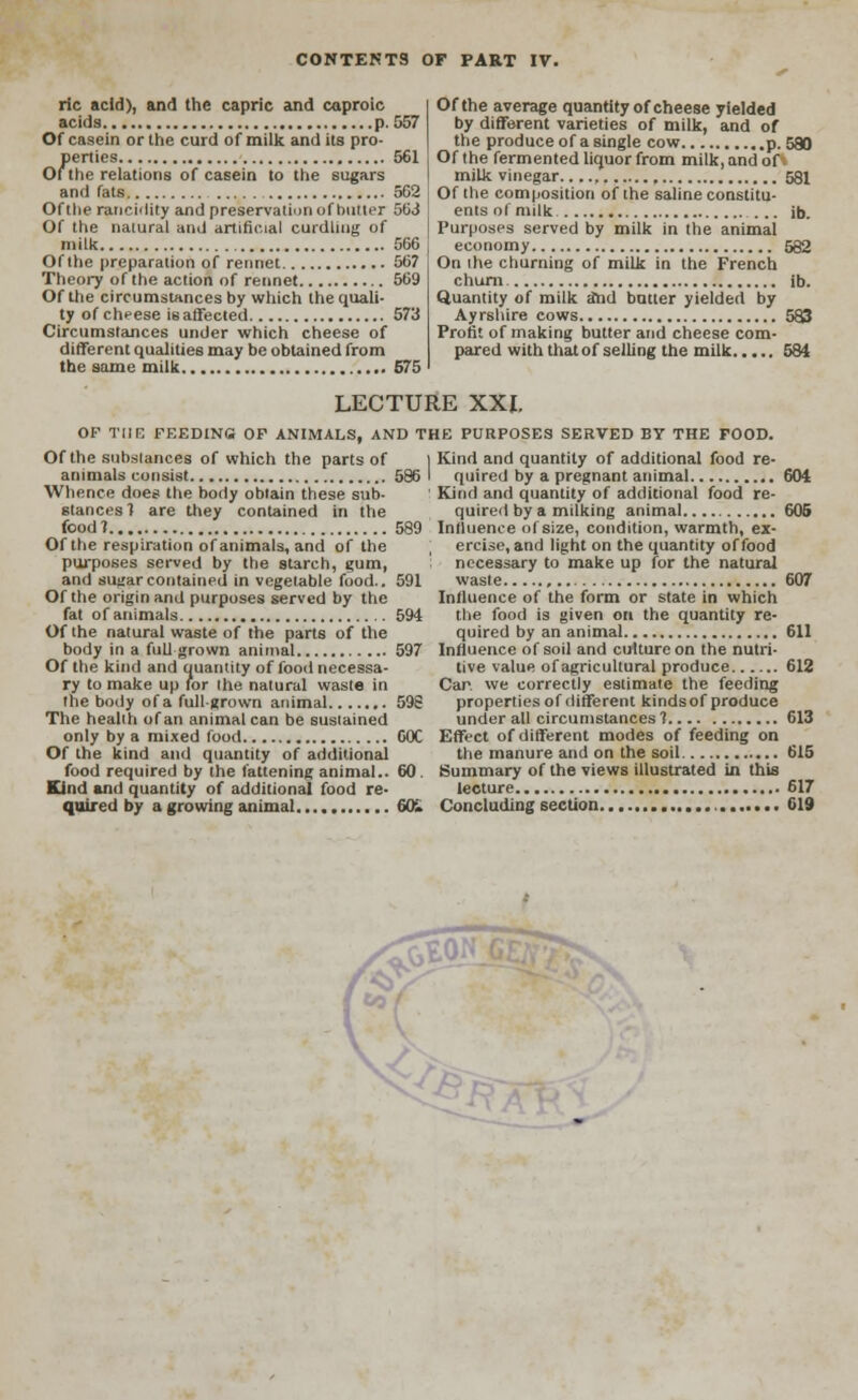 ric acid), and the capric and caproic acids p. 557 Of casein or the curd of milk and its pro- perties 561 Ofthe relations of casein to the sugars and fats 502 Ofthe rancidity and preservation of butter 5(33 Of the natural and artificial curdling of milk 566 Ofthe preparation of rennet 56? Theory of the action of rennet 569 Ofthe circumstances by which the quali- ty of cheese is affected 573 Circumstances under which cheese of different qualities may be obtained from the same milk 675 Ofthe average quantity of cheese yielded by different varieties of milk, and of the produce of a single cow p. 580 Ofthe fermented liquor from milk, and of. milk vinegar , 581 Of the composition ofthe saline constitu- ents of milk ... ib. Purposes served by milk in the animal economy 582 On the churning of milk in the French churn ib. Quantity of milk dnd butter yielded by Ayrshire cows 583 Profit of making butter and cheese com- pared with that of selling the milk 584 LECTURE XXI. OF THE FEEDING OF ANIMALS, AND THE PURPOSES SERVED BY THE FOOD. Of the substances of which the parts of | animals consist 586 I Whence does the body obtain these sub- stances 1 are they contained in the food? 589 Ofthe respiration of animals, and of the purposes served by the starch, gum, and sus;ar contained in vegetable food.. 591 Ofthe origin and purposes served by the fat of animals 594 Of the natural waste of the parts of the body in a full grown animal 597 Of the kind and quantity of food necessa- ry to make up for the natural waste in the body ofa full-grown animal 598 The health of an animal can be sustained only by a mixed food 60C Of the kind and quantity of additional food required by the fattening animal.. 60. Kind and quantity of additional food re- quired by a growing animal GO. Kind and quantity of additional food re- quired by a pregnant animal 604 Kind and quantity of additional food re- quired by a milking animal 606 Influence of size, condition, warmth, ex- ercise, and light on the quantity of food necessary to make up for the natural waste , 607 Influence of the form or state in which the food is given on the quantity re- quired by an animal 611 Influence of soil and culture on the nutri- tive value of agricultural produce 612 Car. we correctly estimate the feeding properties of different kinds of produce under all circumstances? 613 Effect of different modes of feeding on the manure and on the soil 615 Summary of the views illustrated in this lecture 617 Concluding section 619