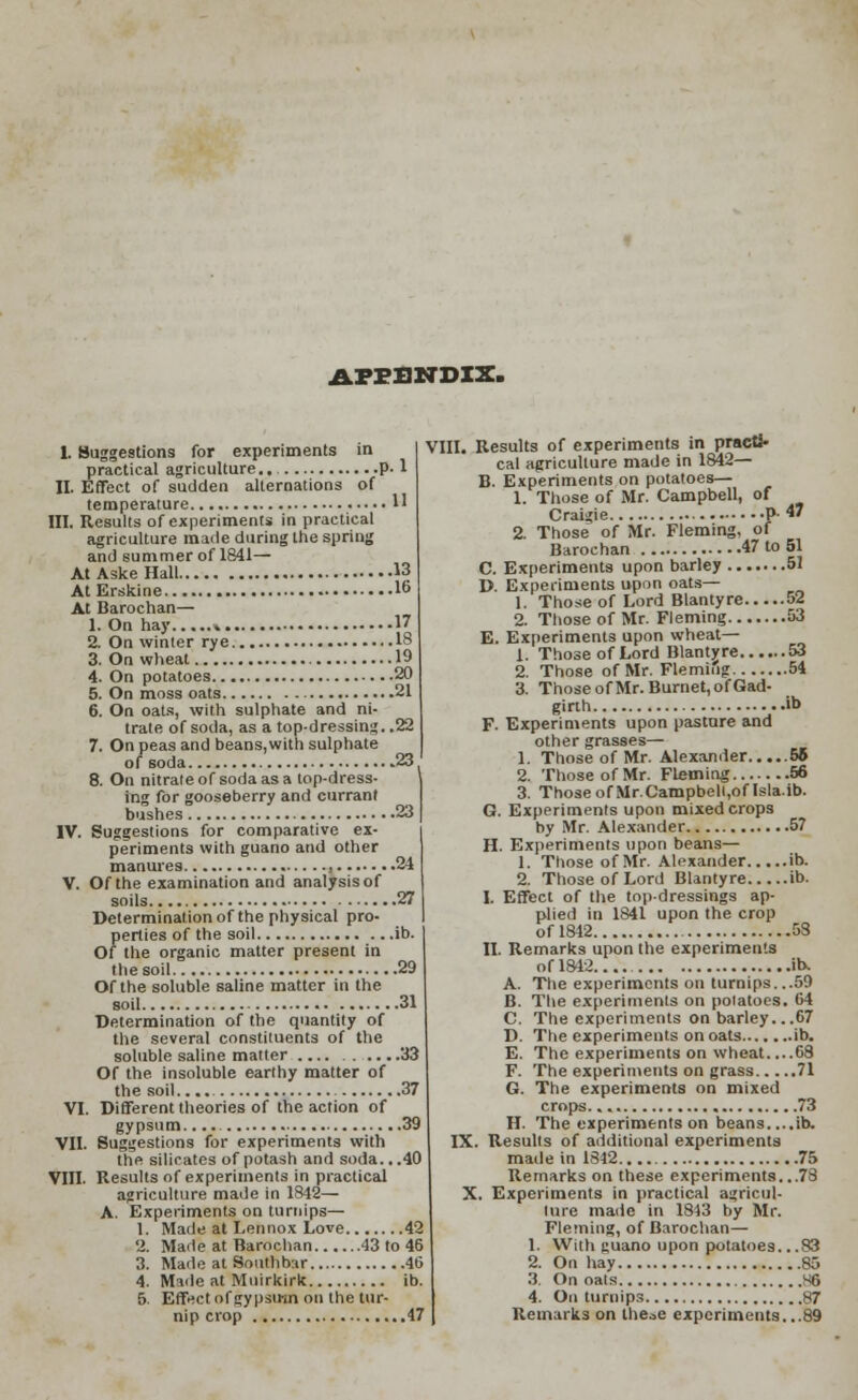 APPENDIX. 1. Suggestions for experiments in practical agriculture.. p. 1 II. Effect of sudden alternations of temperature H HI. Results of experiments in practical agriculture made during the spring and summer of 1841— At Aske Hall 13 At Erskine I6 At Barochan— 1. On hay « 17 2. On winter rye 18 3. On wheat 19 4. On potatoes 20 5. On moss oats 21 6. On oats, with sulphate and ni- trate of soda, as a top-dressing. .22 7. On peas and beans,with sulphate of soda 23 8. On nitrate of soda as a top-dress- ] ing for gooseberry and currant bushes 23 IV. Suggestions for comparative ex- periments with guano and other manures 24 V. Of the examination and analysis of soils 27 Determination of the physical pro- perties of the soil ib. Of the organic matter present in the soil 29 Of the soluble saline matter in the soil 31 Determination of the quantity of the several constituents of the soluble saline matter 33 Of the. insoluble earthy matter of the soil 37 VI. Different theories of the action of gypsum. 39 VII. Suggestions for experiments with the silicates of potash and soda. ..40 VIII. Results of experiments in practical agriculture made in 1842— A. Experiments on turnips— 1. Made at Lennox Love 42 2. Made at Barochan 43 to 46 3. Made at Southbar 46 4. Made at Muirkirk ib. 5 Effect of gypsum on the tur- nip crop 47 VIII. Results of experiments in practi- cal agriculture made in 1842— B. Experiments on potatoes— 1. Those of Mr. Campbell, of Craigie P 47 2. Those of Mr. Fleming, of Barochan 47 to 51 C. Experiments upon barley 51 D. Experiments upon oats— 1. Those of Lord Blantyre 52 2. Those of Mr. Fleming 53 E. Experiments upon wheat— 1. Those of Lord Blantyre 53 2. Those of Mr. Fleming 54 3. Those of Mr. Burnet, of Gad- girth ib F. Experiments upon pasture and other grasses— 1. Those of Mr. Alexander 56 2. Those of Mr. Fleming 56 3. Those of Mr.Campbell,of Isla.ib. G. Experiments upon mixed crops by Mr. Alexander 57 H. Experiments upon beans— 1. Those ofMr. Alexander ib. 2. Those of Lord Blantyre ib. I. Effect of the top-dressings ap- plied in 1841 upon the crop of 1842 58 II. Remarks upon the experiments ofl842.... ib. A. The experiments on turnips. ..59 B. The experiments on potatoes. 64 C. The experiments on barley...67 D. The experiments on oats ib. E. The experiments on wheat....68 F. The experiments on grass 71 G. The experiments on mixed crops. 73 H. The experiments on beans....ib. IX. Results of additional experiments made in 1842 75 Remarks on these experiments...78 X. Experiments in practical agricul- lure made in 1843 by Mr. Fleming, of Barochan— 1. With guano upon potatoes. ..83 2. On hay 85 3. On oats 86 4. On turnips 87 Remarks on these experiments. ..89