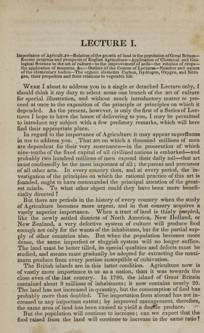 Importance of Agriculture—Relation of the growth of food to the population of Great Britain— Recent progress and prospects of English Agriculture—Application of Chemical and Geo- logical Science to the art of culture—to the improvement of soils—the rotation of crops— the application of manures, &c—Outline of the Course of Lectures—Number and nature of the elementary bodies—The organic elements Carbon, Hydrogen, Oxygen, and Nitro gen, their properties and their relations to vegetable life. Were I about to address you in a single or detached Lecture only, I should think it my duty to select some one branch of the art of culture for special illustration, and without much introductory matter to pro- ceed at once to the exposition of the principle or principles on which it depended. As the present, however, is only the first of a Series of Lec- tures I hope to have the honor of delivering to you, I may be permitted to introduce my subject with a few prefatory remarks, which will here find their appropriate place. In regard to the importance of Agriculture it may appear superfluous in me to address you. That art on which a thousand millions of men are dependent for their very sustenance—in the prosecution of which nine-tenths of the fixed capital of all civilized nations is embarked—and probably two hundred millions of men expend their daily toil—that art must confessedly be the most important of all; the parent and precursor of all other arts. In every country then, and at every period, the in- vestigation of the principles on which the rational practice of this art is founded, ought to have commanded the principal attention of the great- est minds. To what other object could they have been more benefi- cially directed ? But there are periods in the history of every country when the study of Agriculture becomes more urgent, and in that country acquires a vastly superior importance. When a tract of land is thinly peopled, like the newly settled districts of North America, New Holland, or New Zealand, a very defective system of culture will produce food enough not only for the wants of the inhabitants, but for the partial sup- ply of other countries also. But when the population becomes more dense, the same imperfect or sluggish system will no longer suffice. The land must be better tilled, its special qualities and defects must be studied, and means must gradually be adopted for extracting the maxi- mum produce from every portion susceptible of cultivation. The British islands are in this latter condition. Agriculture now is of vastly more importance to us as a nation, than it was towards the close even of the last century. In 1780, the island of Great Britain contained about 9 millions of inhabitants; it now contains nearly 20. The land has not increased in quantity, but the consumption of food has probably more than doubled. The importation from abroad has not in- creased to any important extent; by improved management, therefore, the same area of land has been caused to yield a douffle produce. But the population will continue to increase; can we expect that the food raised from the land will continue to increase in the same ratio?