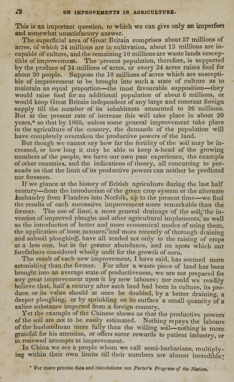 £2 ON IMPROVEMENTS IN AGRICULTURE. This is an important question, to which we can give only an imperfect and somewhat unsatisfactory answer. The superficial area of Great Britain comprises about 57 millions of acres, of which 34 millions are in cultivation, about 13 millions are in- capable of culture, and the remaining 10 millions are wastelands suscep- tible of improvement. The present population, therefore, is supported by the produce of 34 millions of acres, or every 34 acres raises food for about 20 people. Suppose the 10 millions of acres which are suscepti- ble of improvement to be brought into such a state of culture as to maintain an equal proportion—the most favourable supposition—they would raise food for an additional population of about 6 millions, or would keep Great Britain independent of any large and constant foreign supply till the number of its inhabitants amounted to 26 millions. But at the present rate of increase this will take place in about 20 years,* so that by 1860, unless some general improvement take place in the agriculture of the country, the demands of the population will have completely overtaken the productive powers of the land. But though we cannot say how far the fertility of the soil may be in- creased, or how long it may be able to keep a-head of the growing numbers of the people, we have our own past experience, the example of other countries, and the indications of theory, all concurring to per- suade us that the limit of its productive powers can neither be predicted nor foreseen. If we glance at the history of British agriculture during the last half century—from the introduction of the green crop system or the alternate .husbandry from Flanders into Norfolk, up to the present time—we find the results of each successive improvement more remarkable than the former. The use of lime, a more general drainage of the soil, the in- vention of improved ploughs and other agricultural implements, as well as the introduction of better and more economical modes of usinc them, the application of bone manure, and more recently of thorough draining and subsoil ploughing, have all tended not only to the raising of crops at a less cost, but in far greater abundance, and on spots which our forefathers considered wholly unfit for the growth of corn. The result of each new improvement, I have said, has seemed more astonishing than the former. For after a waste piece of land has been brought into an average state of productiveness, we are not prepared for any great improvement upon it by new labours; nor could we readily believe that, half a century after such land had been in culture, its pro- duce or its value should at once be doubled, by a better draining, a deeper ploughing, or by sprinkling on its surface a small quantity of a saline substance imported from a foreign country. Yet the example of the Chinese shows us that the productive powers of the soil are not to be easily estimated. Nothing repays the labours of the husbandman more fully than the willing soil—nothing is more grateful for his attention, or offers surer rewards to patient industry, or to renewed attempts at improvement. In China we see a people whom we call semi-barbarians, multiply- ing within their own limits till their numbers are almost incredible • ' For more precise data and calculations see Porter's Progress of the Nation.