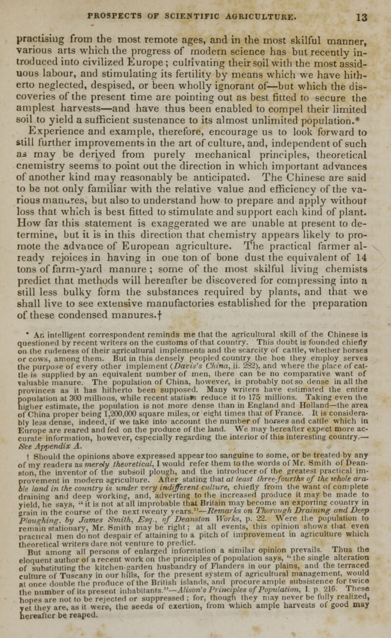 practising from the most remote ages, and in the most skilful manner, various arts which the progress of modern science has but recently in- troduced into civilized Europe; cultivating their soil with the most assid- uous labour, and stimulating its fertility by means which we have hith- erto neglected, despised, or been wholly ignorant of—but which the dis- coveries of the present time are pointing out as best fitted to secure the amplest harvests—and have thus been enabled to compel their limited soil to yield a sufficient sustenance to its almost unlimited population.* Experience and example, therefore, encourage us to look forward to still further improvements in the art of culture, and, independent of such as may be derived from purely mechanical principles, theoretical cnemistry seems to point out the direction in which important advances of another kind may reasonably be anticipated. The Chinese are said to be not only familiar with the relative value and efficiency of the va- rious manures, but also to understand how to prepare and apply without loss that which is best fitted to stimulate and support each kind of plant. How far this statement is exaggerated we are unable at present to de- termine, but it is in this direction that chemistry appears likely to pro- mote the advance of European agriculture. The practical farmer al- ready rejoices in having in one ton of bone dust the equivalent of 14 tons of farm-yard manure; some of the most skilful living chemists predict that methods will hereafter be discovered for compressing into a still less bulky form the substances required by plants, and that we shall live to see extensive manufactories established for the preparation of these condensed manures.f * An intelligent correspondent reminds me that the agricultural skill of the Chinese is questioned by recent writers on the customs of that country. This doubt is founded chiefly on the rudeness of their agricultural implements and the scarcity of cattle, whether horses or cows, among them. But in this densely peopled country the hoe they employ serves the purpose of every other implement (Davis's China, ii. 282). and where the place of cat- tle is supplied by an equivalent number of men, there can be no comparative want of valuable manure. The population of China, however, is probably not so dense in all the provinces as it has hitherto been supposed. Many writers have estimated the entire population at 300 millions, while recent statists reduce it to 175 millions. Taking even the higher estimate, the population is not more dense than in England and Holland—the area ofChina proper being 1,200,000 square miles, or eight times that of France. It is considera- bly less dense, indeed, if we take into account the number of horses and cattle which in Europe are reared and fed on the produce of the land. We may hereafter expect more ac- curate information, however, especially regarding the interior of this interesting country.— See Ajipendix A. 1 Should the opinions above expressed appear too sanguine to some, or be treated by any of my readers as merely theoretical, I would refer them to the words of Mr. Smith ofDean- ston, the inventor of the subsoil plough, and the introducer of the greatest practical im- provement in modern agriculture. After stating that at least three-fourths of the ithole ara- ble land in the country is under very indifferent culture, chiefly from the want of complete draining and deep working, and, adverting to the increased produce it may be made to yield, lie says, '■' it is not afall improbable that Britain may become an exporting country in grain in the'course of the next twenty years.—Remarks on Thorough Draining and Deep Ploughing, l>y James Smith, Esq., of Deanston Works, p. 22. Were the population to remain stationary, Mr. Smith may be right; at all events, this opinion shows that even practical men d'o not despair of attaining to a pitch of improvement in agriculture which theoretical writers dare not venture to predict. But amonc all persons of enlarged information a similar opinion prevails. Thus the eloquent author of a recent work on the principles of population says, the single alteration of substituting the kitchen-carden husbandry of Flanders in our plains, and the terraced cullure of Tuscany in our hflls, for the present system of agricultural management, would at once double tin-' produce of the British islands, and procure ample subsistence for twice the number of its present inhabitants.—Alison's Pri/Kiples of Population, I. p 216. These hopes are not to be rejected or suppressed ; for, though they may never be fully realized, yet they are, as it were, the seeds of exertion, from which ample harvests ol good may hereafter be reaped.