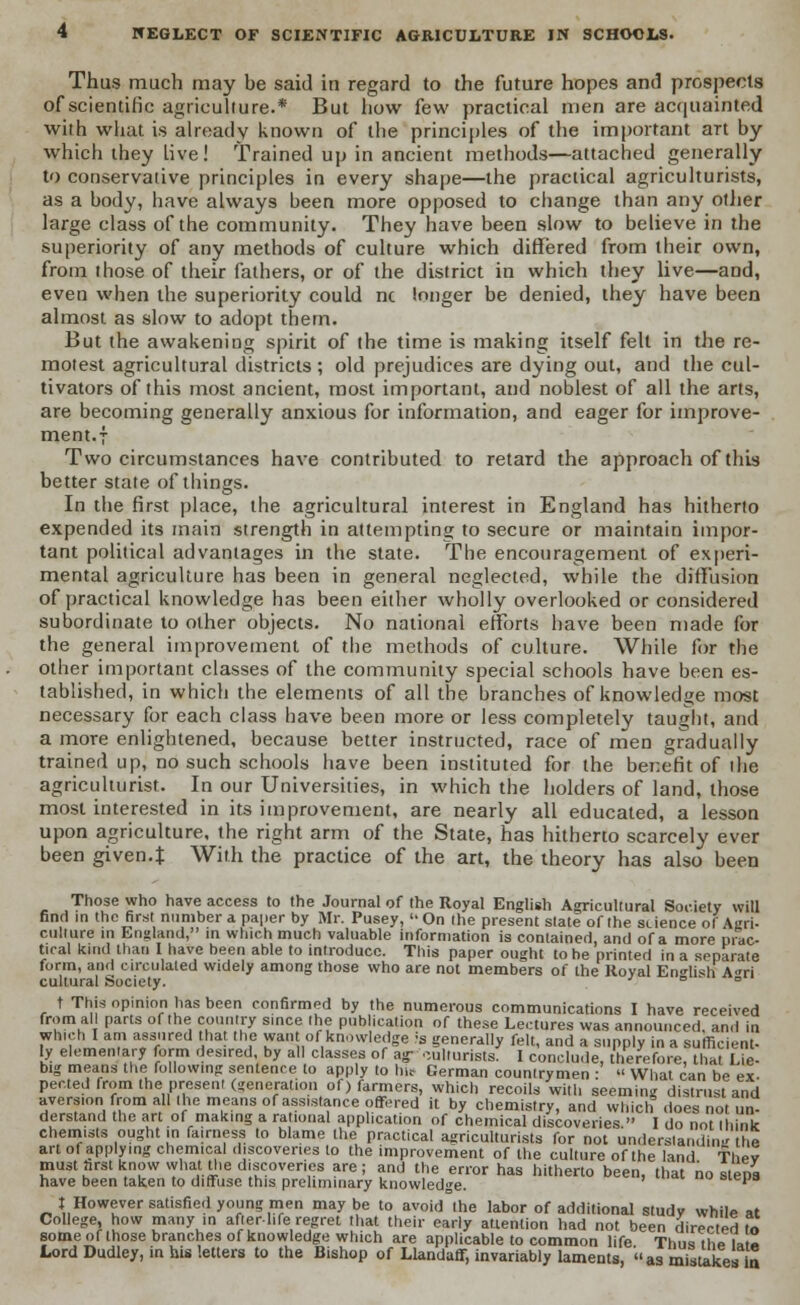 Thus much may be said in regard to the future hopes and prospects of scientific agriculture.* But how few practical men are acquainted with what is already known of the principles of the important art by which they Live! Trained up in ancient methods—attached generally to conservative principles in every shape—the practical agriculturists, as a body, have always been more opposed to change than any other large class of the community. They have been slow to believe in the superiority of any methods of culture which differed from their own, from those of their fathers, or of the district in which they live—and, even when the superiority could nc longer be denied, they have been almost as slow to adopt them. But the awakening spirit of the time is making itself felt in the re- motest agricultural districts ; old prejudices are dying out, and the cul- tivators of this most ancient, most important, and noblest of all the arts, are becoming generally anxious for information, and eager for improve- ment.; Two circumstances have contributed to retard the approach of this better state of things. In the first place, the agricultural interest in England has hitherto expended its main strength in attempting to secure or maintain impor- tant political advantages in the state. The encouragement of experi- mental agriculture has been in general neglected, while the diffusion of practical knowledge has been either wholly overlooked or considered subordinate to other objects. No national efforts have been made for the general improvement of the methods of culture. While for the other important classes of the community special schools have been es- tablished, in which the elements of all the branches of knowledge most necessary for each class have been more or less completely taught, and a more enlightened, because better instructed, race of men gradually trained up, no such schools have been instituted for the benefit of ihe agriculturist. In our Universities, in which the holders of land, those most interested in its improvement, are nearly all educated, a lesson upon agriculture, the right arm of the State, has hitherto scarcely ever been given.% With the practice of the art, the theory has also been Those who have access to the Journal of Ihe Royal English Agricultural Society will find in the first number a paper by Mr. Pusey, On the present state of the science of Agri- culture in England, in which much valuable information is contained, and of a more prac- tical kind than I have been able to introduce. This paper ought to he printed in a separate form, and circulated widely among those who are not members of the Royal English A«ri cultural Society. J D ° t This opinion has been confirmed by the numerous communications I have received from all parts of the country since the publication of these Lectures was announced and in which I am assured that the want of knowledge is generally felt, and a supply in a sufficient- ly elementary form desired, by all classes of ag- oulturists. I conclude, therefore, that Lie- big means the following sentence to apply to hit German countrymen : What can be ex- per.ted from the present (generation of) farmers, which recoils with seeming distrust and aversion from all the means of assistance offi-red it by chemistry, and which does not un- derstand the art of making a rational application of chemical discoveries. I do not think chemists ought in fairness to blame the practical agriculturists for not understandin lie art of applying chemical discoveries to the improvement of the culture of the land Thev must tint know what the discoveries are; and the error has hitherto been, that no steps have been taken to diffuse this preliminary knowledge. aiejjs J However satisfied young men may be to avoid the labor of additional study while at College, how many in after-life regret that their early attention had not been directed to some of those branches of knowledge which are applicable to common life Thus the la « Lord Dudley, in his letters to the Bishop of Llandaff, invariably laments, as mistakes la