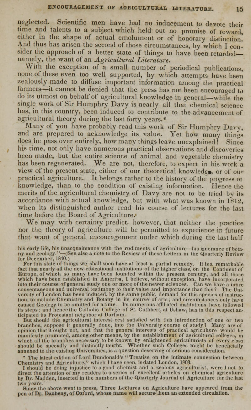 neglected. Scientific men have had no inducement to devote their time and talents to a subject which held out no promise of reward, either in the shape of actual emolument or of honorary distinction! And thus has arisen the second of those circumstances, by which I con- sider the approach of a better state of things to have been retarded namely, the want of an Agricultural Literature. With the exception of a small number of periodical publications, none of these even too well supported, by which attempts have been zealously made to diffuse important information among the practical farmers—it cannot be denied that the press has not been encouraged to do its utmost on behalf of agricultural knowledge in general—while the single work of Sir Humphry Davy is nearly all that chemical science has, in this country, been induced to contribute to the advancement of agricultural theory during the last forty years.* Many of you have probably read this work of Sir Humphry Davy, and are prepared to acknowledge its value. Yet how many things does iie pass over entirely, how many things leave unexplained ! Since his time, not only have numerous practical observations and discoveries been made, but the entire science of animal and vegetable chemistry has been regenerated. We are not, therefore, to expect in his work a view of the present state, either of our theoretical knowledge, or of our practical agriculture. It belongs rather to the history of the progress ot knowledge, than to the condition of existing information. Hence the merits of the agricultural chemistry of Davy are not to be tried bv its accordance with actual knowledge, but with what was known in 1812, when its distinguished author read his course of lectures for the last time before the Board of Agriculture.' We may with certainty predict, however, that neither the practice nor the theory of agriculture will be permitted to experience in future that want of general encouragement under which during the last half his early life, his unacquainlance with the rudiments of agriculture—his ignorance of bota- ny and geology.—(See also a note to the Review of these Letters in the Quarterly Review for December, 1840.) For this state of things we shall soon have at least a partial remedy. It is a remarkable fact that nearly all the new educational institutions of the higher class, on the Continent of Europe, of which so many have been founded within the present century, and all those which have been established in America, I believe, without exception, have incorporated into their course of general study one or more of the newer sciences. Can we have a more consentaneous and universal testimony to their value and importance than this? The Uni- versity of London has been induced, by the same public demand for this species of instruc- tion, to include Chemistry and Botany in its course of arts; and circumstances only have caused Geology to be omitted for a time. Its numerous affiliated institutions have followed its steps; and hence the Catholic College of St. Cuthbert, at Ushaw, has in this respect an- ticipated its Protestant neighbor at Durham. But should the agricultural interest rest satisfied with this introduction of one or two branches, suppose it generally done, into the University course of study? Many are of opinion that it ought not, and that the general interests of practical agriculture would be manifestly promoted, among other means, by the establishment of agricultural colleges, in which all the branches necessary to be known by enlightened agriculturists of every class should be specially and distinctly taught. Whether such Colleges might be beneficially annexed to the existing Universities, is a question deserving of serious consideration. * The latest edition of Lord Dundonald's Treatise on the intimate connection between Chemistry and Agriculture, which I have seen, is dated London, 1803. I should be doing injustice to a good chemist and a zealous agriculturist, were I not to direct the attention of my readers to a series of excellent articles on chemical agriculture by Dr. Madden, inserted in the numbers of the Quarterly Journal of Agriculture for the last two years. Since the above went to press, Three Lectures on Agriculture have appeared from the pen of Dr. Daubeny, of Oxford, whose name will secure .hem an extended circulation.