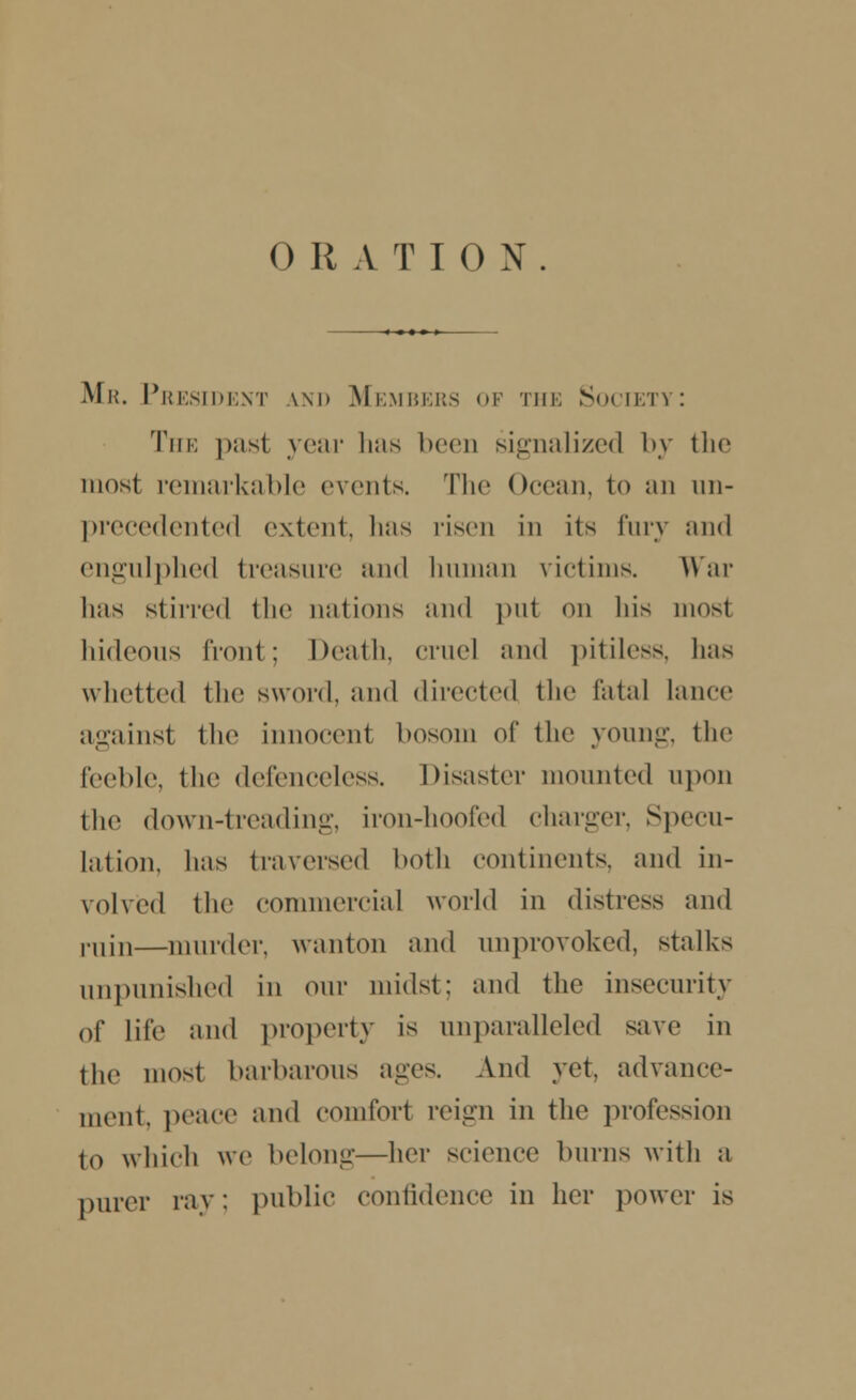 Mr. President \m> Members of the Society: The past year has been signalized by the most remarkable events. The Ocean, to Jin un- precedented extent, lias risen in its fury and engulphed treasure and human victims. War lias stirred the nations and put on liis mosl hideous front; Death, cruel and pitiless, has whetted the sword, and directed the fatal lance against the innocent bosom of the young, the feeble, the defenceless. Disaster mounted upon the down-treading, iron-hoofed charger, Specu- lation, has traversed both continents, and in- volved the commercial world in distress and i-11i11—murder, wanton and unprovoked, stalks unpunished in our midst: and the insecurity of life and property is unparalleled save in the most barbarous ages. And yet, advance- ment, peace and comfort reign in the profession to which we belong—her science burns with a purer ray; public confidence in her power is