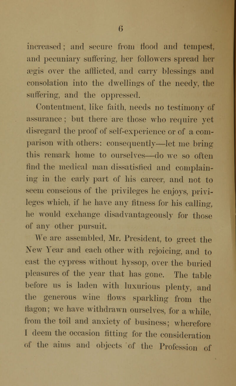 increased; and secure from Hood and tempest, and pecuniary suffering, her followers spread her aegis over the afflicted, and carry blessings and consolation into the dwellings of the needy, the suffering, and the oppressed. Contentment, like faith, needs no testimony of assurance; but there are those who require yel disregard the proof of self-experience or of a com- parison with others: consequently—let me bring this remark home to ourselves—do Ave so often find the medical man dissatisfied and complain- ing in the early part of his career, and not to seem conscious of the privileges he enjoys, privi- leges which, if he have any fitness for his calling, he would exchange disadvantageous^ for those of any other pursuit. We are assembled, Mr. President, to greet the New Year and each other with rejoicing, and to cast the cypress without hyssop, over the buried pleasures of the year that lias gone. The tabic before us is laden with luxurious plenty, and the generous wine flows sparkling from the flagon; we have withdrawn ourselves, for a while, from the toil and anxiety of business; wherefore I deem the occasion fitting for the consideration of the aims and objects of the Profession of